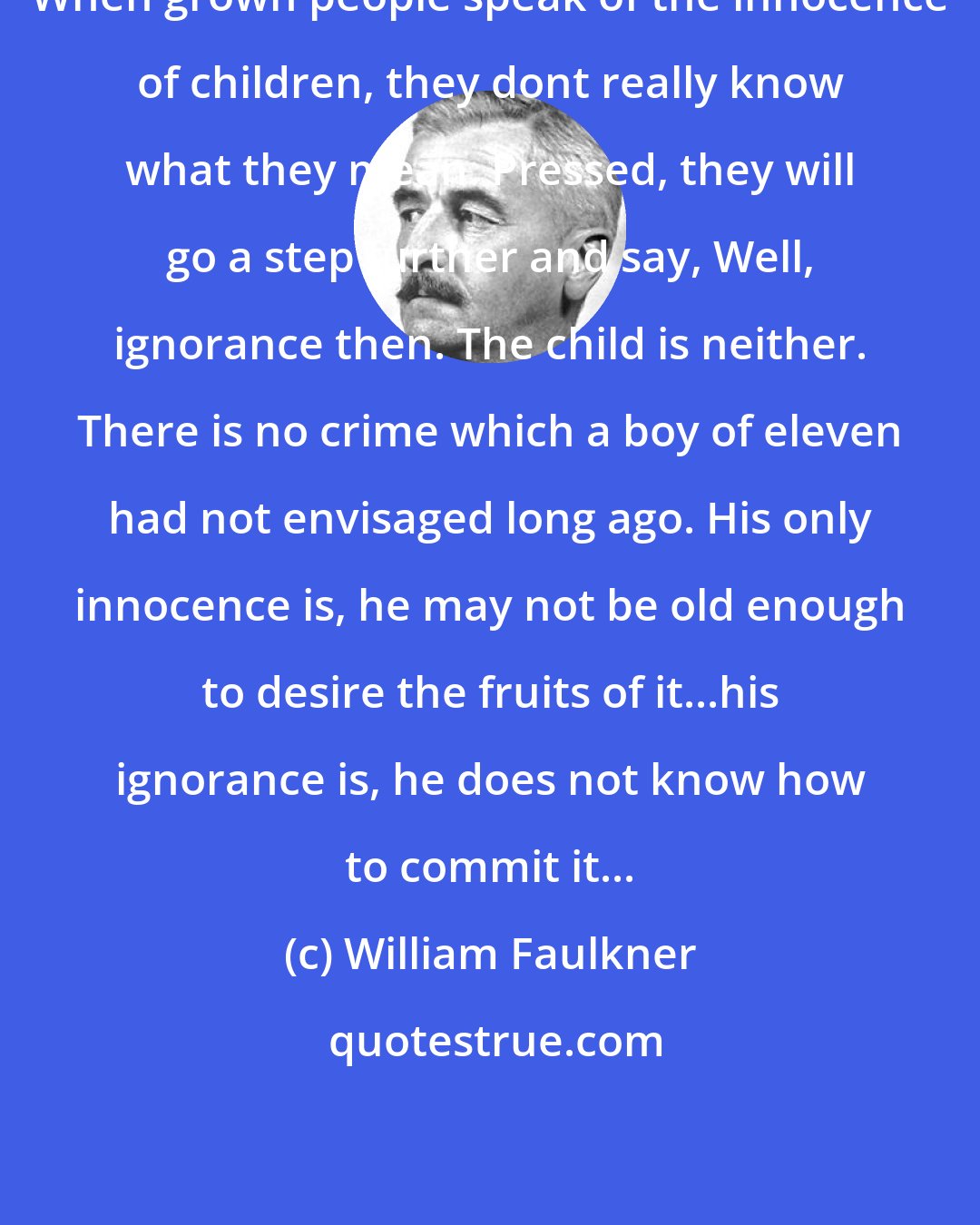 William Faulkner: When grown people speak of the innocence of children, they dont really know what they mean. Pressed, they will go a step further and say, Well, ignorance then. The child is neither. There is no crime which a boy of eleven had not envisaged long ago. His only innocence is, he may not be old enough to desire the fruits of it...his ignorance is, he does not know how to commit it...