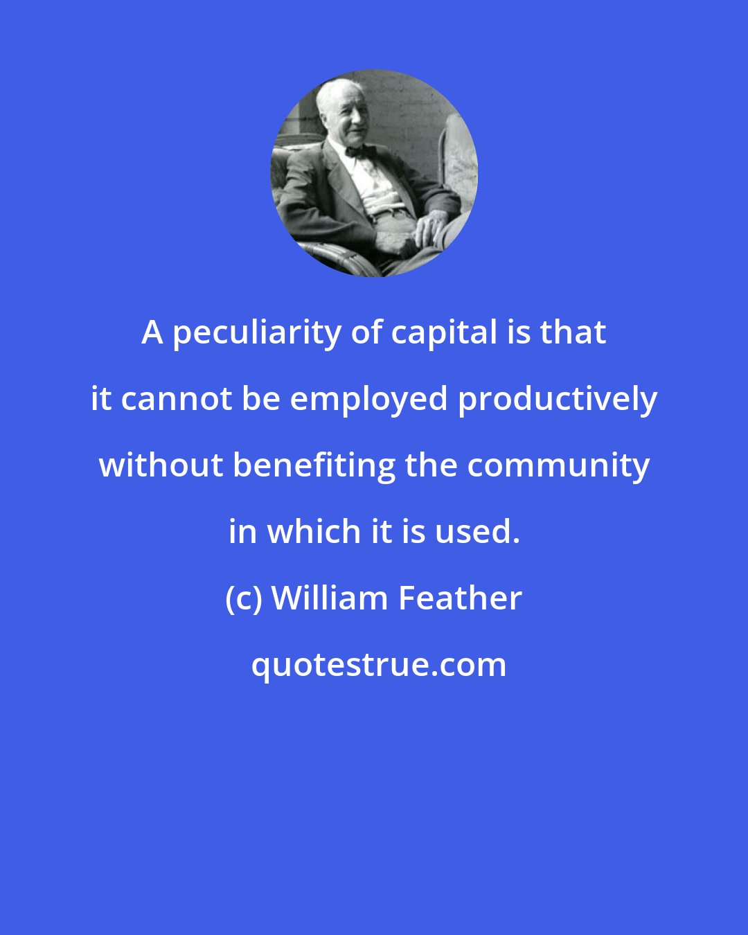 William Feather: A peculiarity of capital is that it cannot be employed productively without benefiting the community in which it is used.