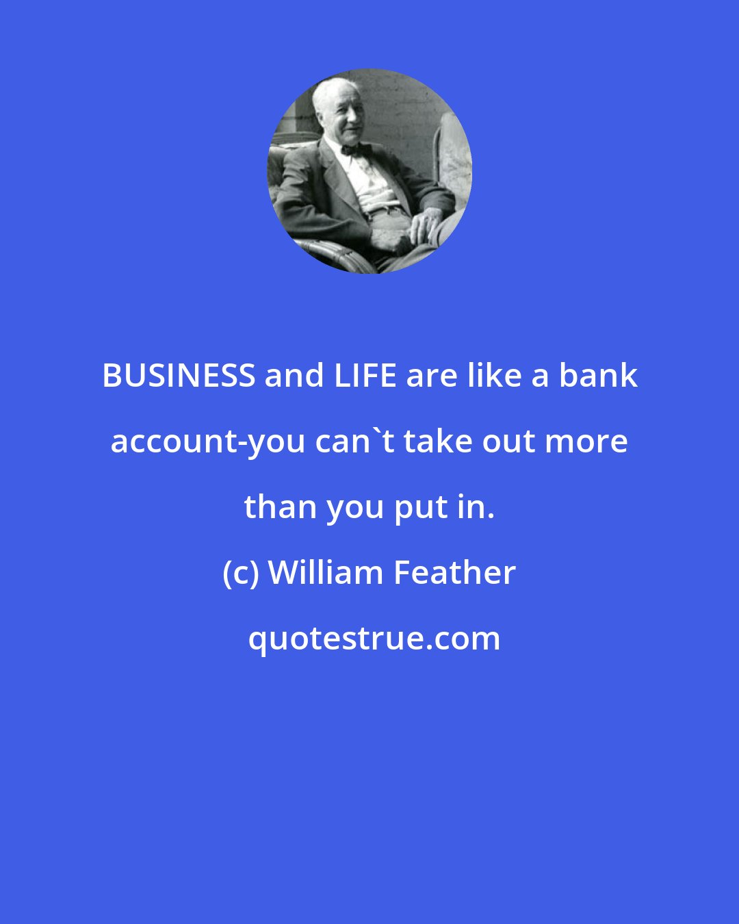 William Feather: BUSINESS and LIFE are like a bank account-you can't take out more than you put in.