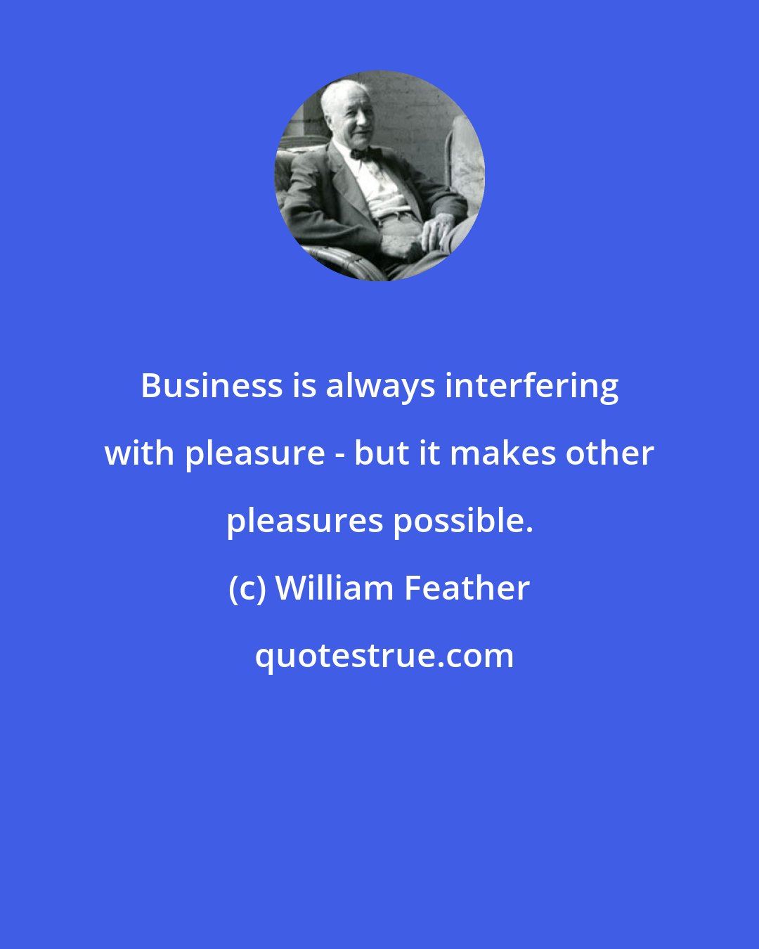 William Feather: Business is always interfering with pleasure - but it makes other pleasures possible.