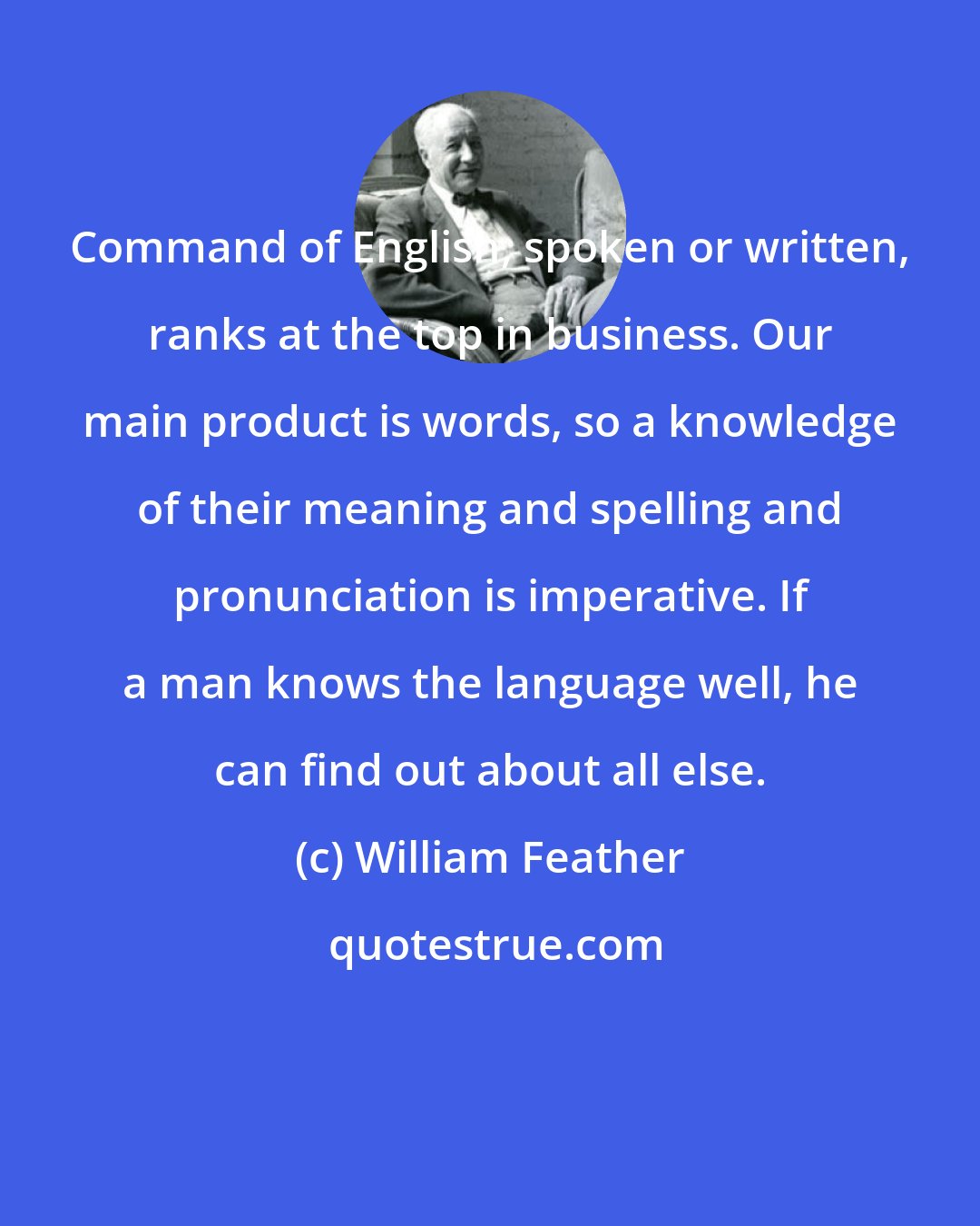 William Feather: Command of English, spoken or written, ranks at the top in business. Our main product is words, so a knowledge of their meaning and spelling and pronunciation is imperative. If a man knows the language well, he can find out about all else.