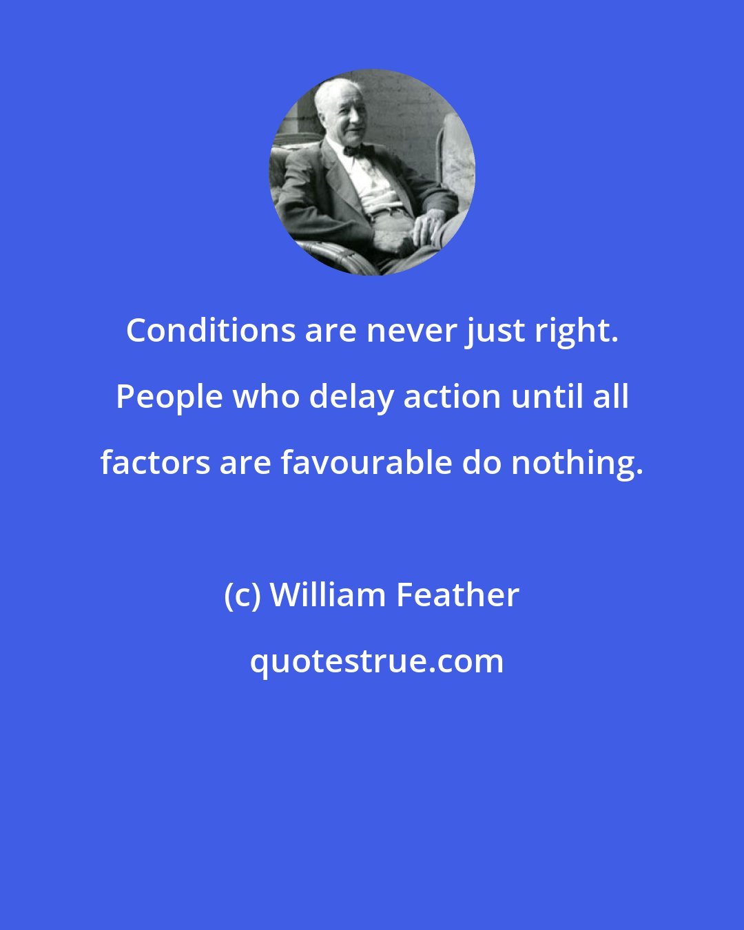 William Feather: Conditions are never just right. People who delay action until all factors are favourable do nothing.