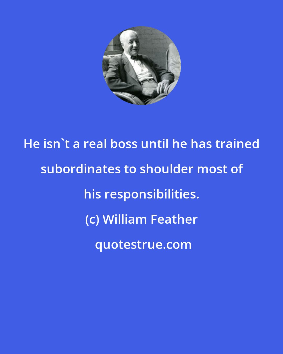 William Feather: He isn't a real boss until he has trained subordinates to shoulder most of his responsibilities.