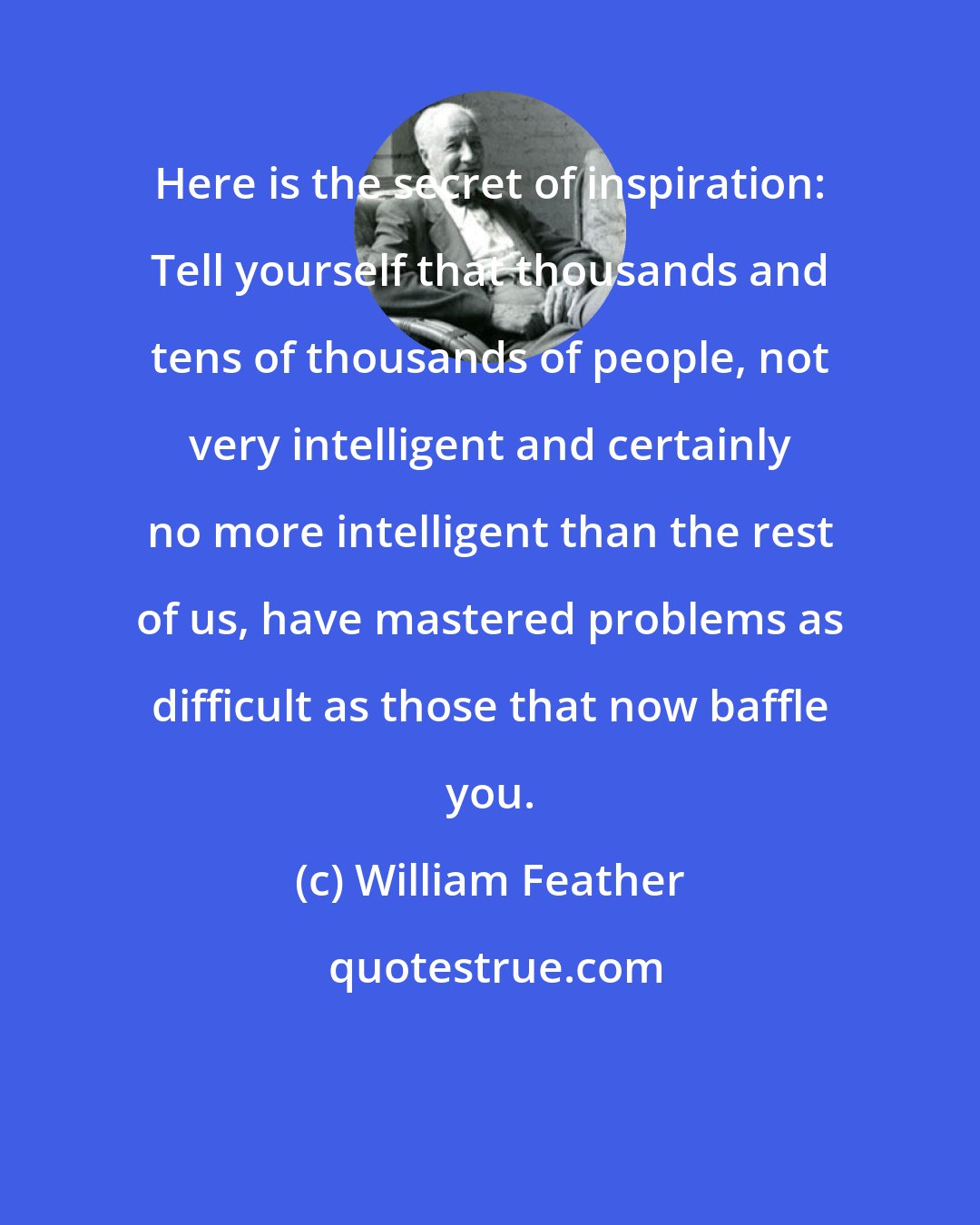 William Feather: Here is the secret of inspiration: Tell yourself that thousands and tens of thousands of people, not very intelligent and certainly no more intelligent than the rest of us, have mastered problems as difficult as those that now baffle you.