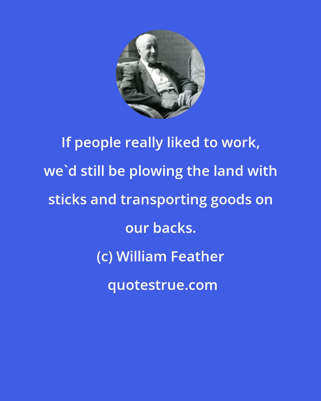 William Feather: If people really liked to work, we'd still be plowing the land with sticks and transporting goods on our backs.