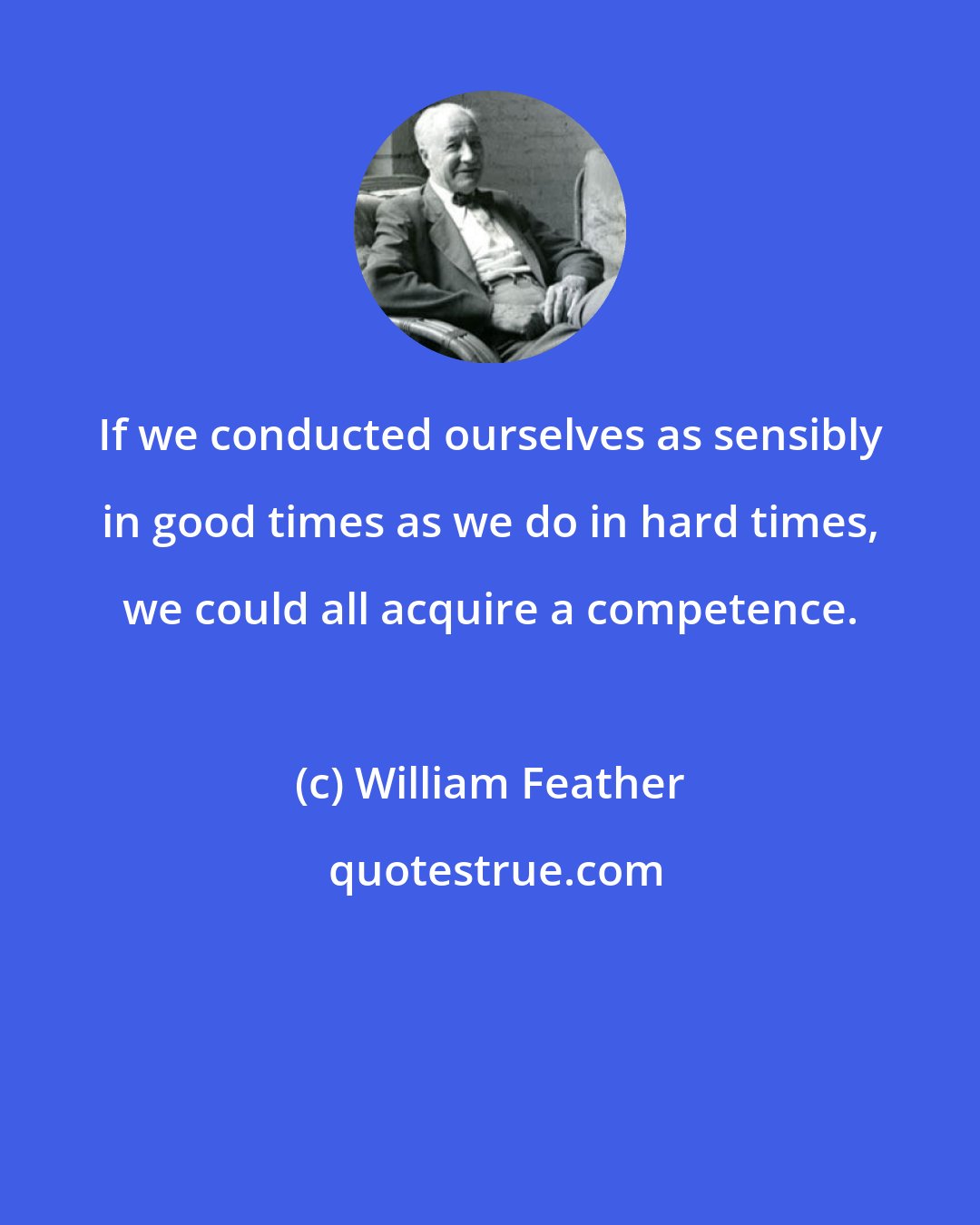 William Feather: If we conducted ourselves as sensibly in good times as we do in hard times, we could all acquire a competence.