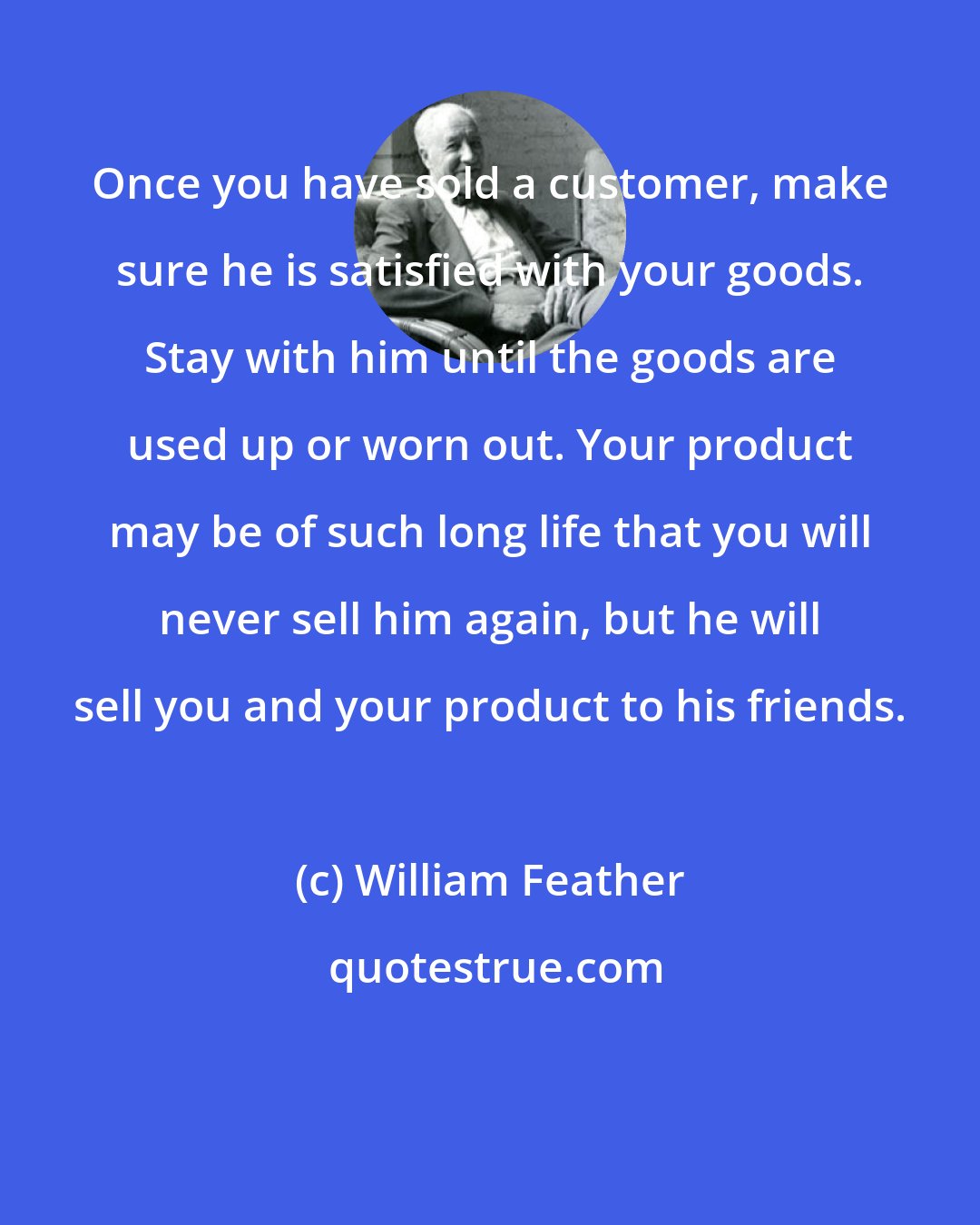 William Feather: Once you have sold a customer, make sure he is satisfied with your goods. Stay with him until the goods are used up or worn out. Your product may be of such long life that you will never sell him again, but he will sell you and your product to his friends.