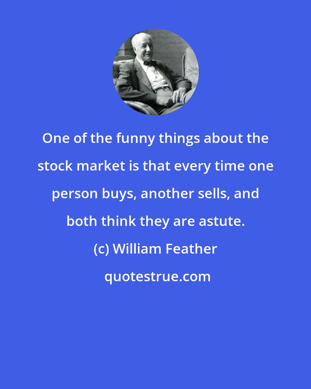 William Feather: One of the funny things about the stock market is that every time one person buys, another sells, and both think they are astute.