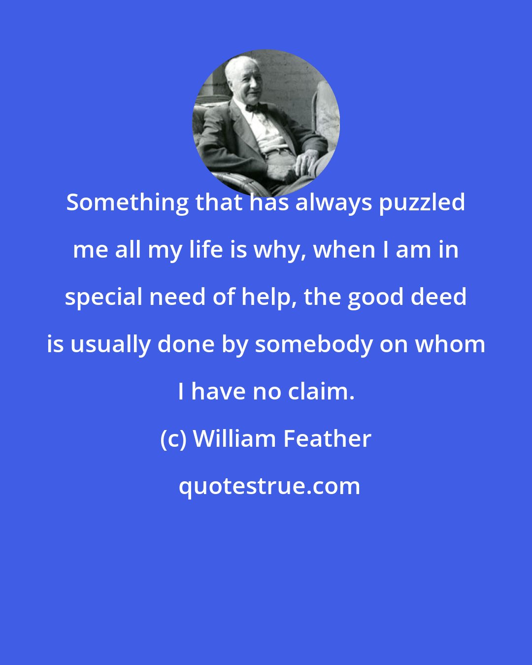 William Feather: Something that has always puzzled me all my life is why, when I am in special need of help, the good deed is usually done by somebody on whom I have no claim.