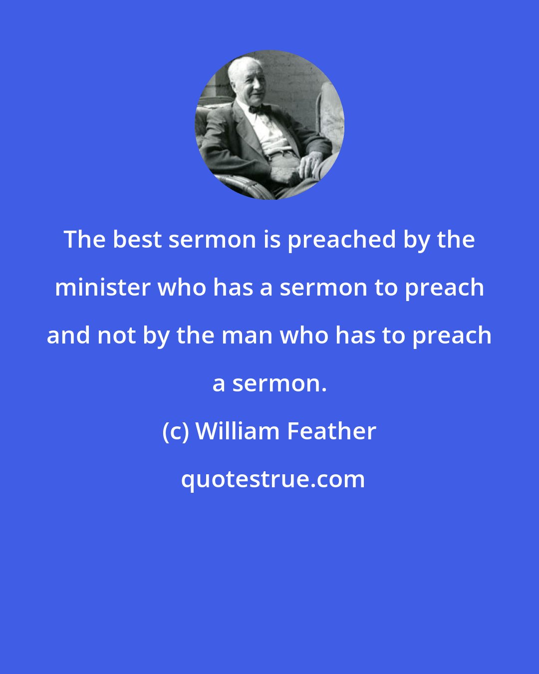 William Feather: The best sermon is preached by the minister who has a sermon to preach and not by the man who has to preach a sermon.