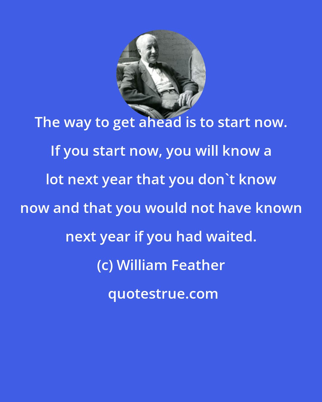 William Feather: The way to get ahead is to start now. If you start now, you will know a lot next year that you don't know now and that you would not have known next year if you had waited.