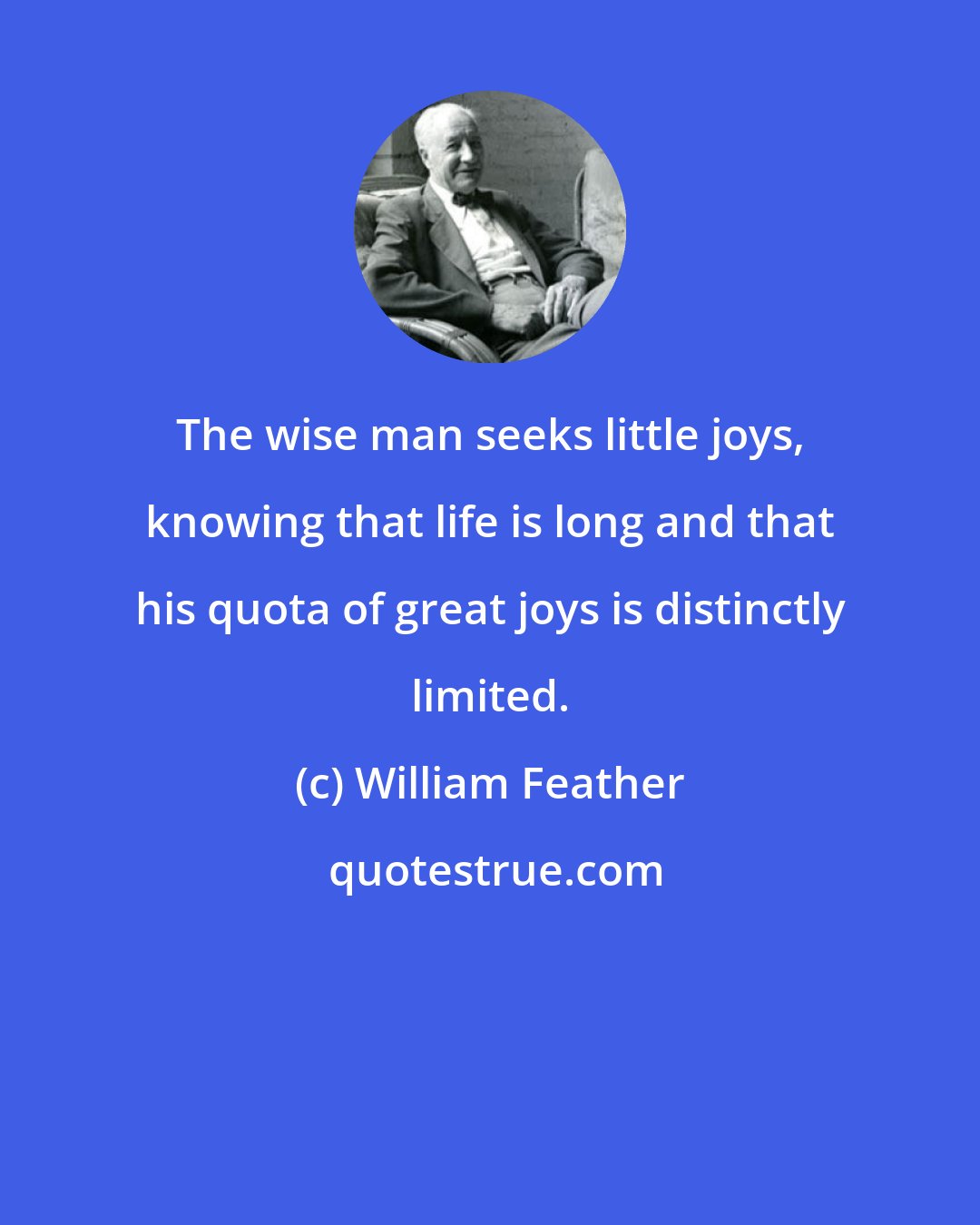 William Feather: The wise man seeks little joys, knowing that life is long and that his quota of great joys is distinctly limited.