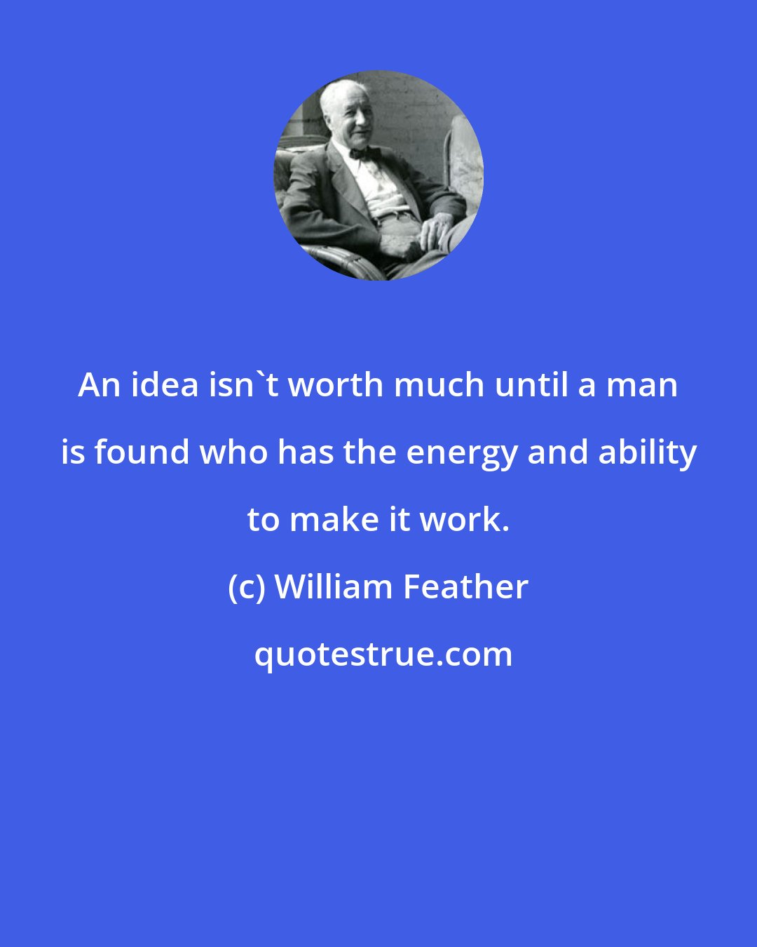 William Feather: An idea isn't worth much until a man is found who has the energy and ability to make it work.