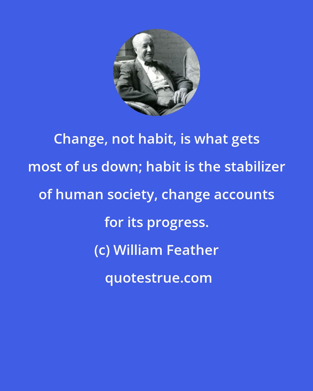 William Feather: Change, not habit, is what gets most of us down; habit is the stabilizer of human society, change accounts for its progress.