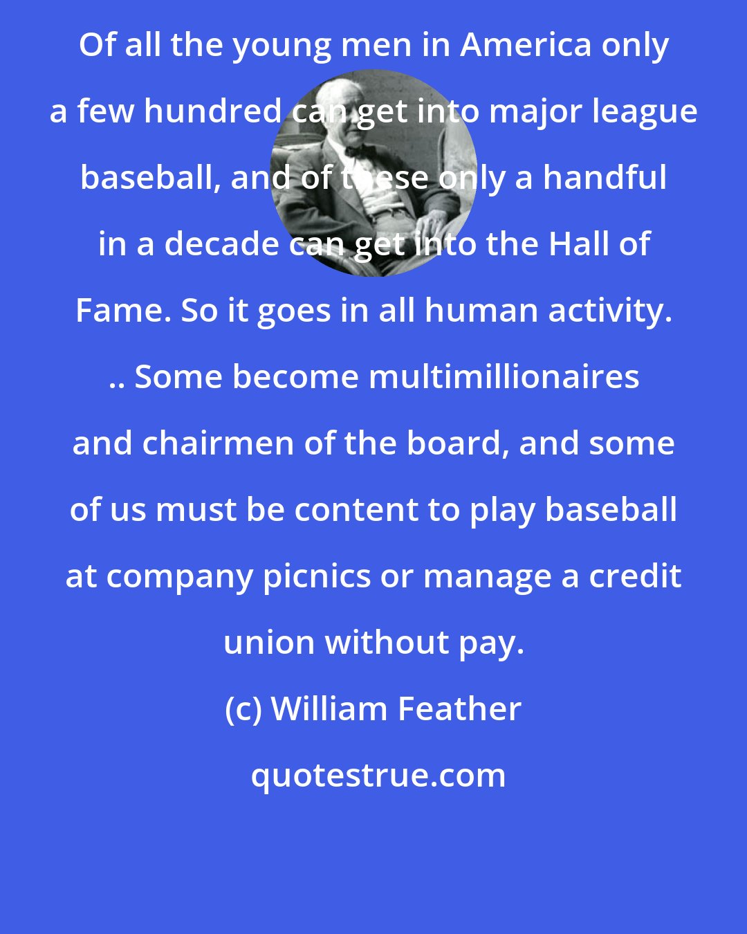William Feather: Of all the young men in America only a few hundred can get into major league baseball, and of these only a handful in a decade can get into the Hall of Fame. So it goes in all human activity. .. Some become multimillionaires and chairmen of the board, and some of us must be content to play baseball at company picnics or manage a credit union without pay.