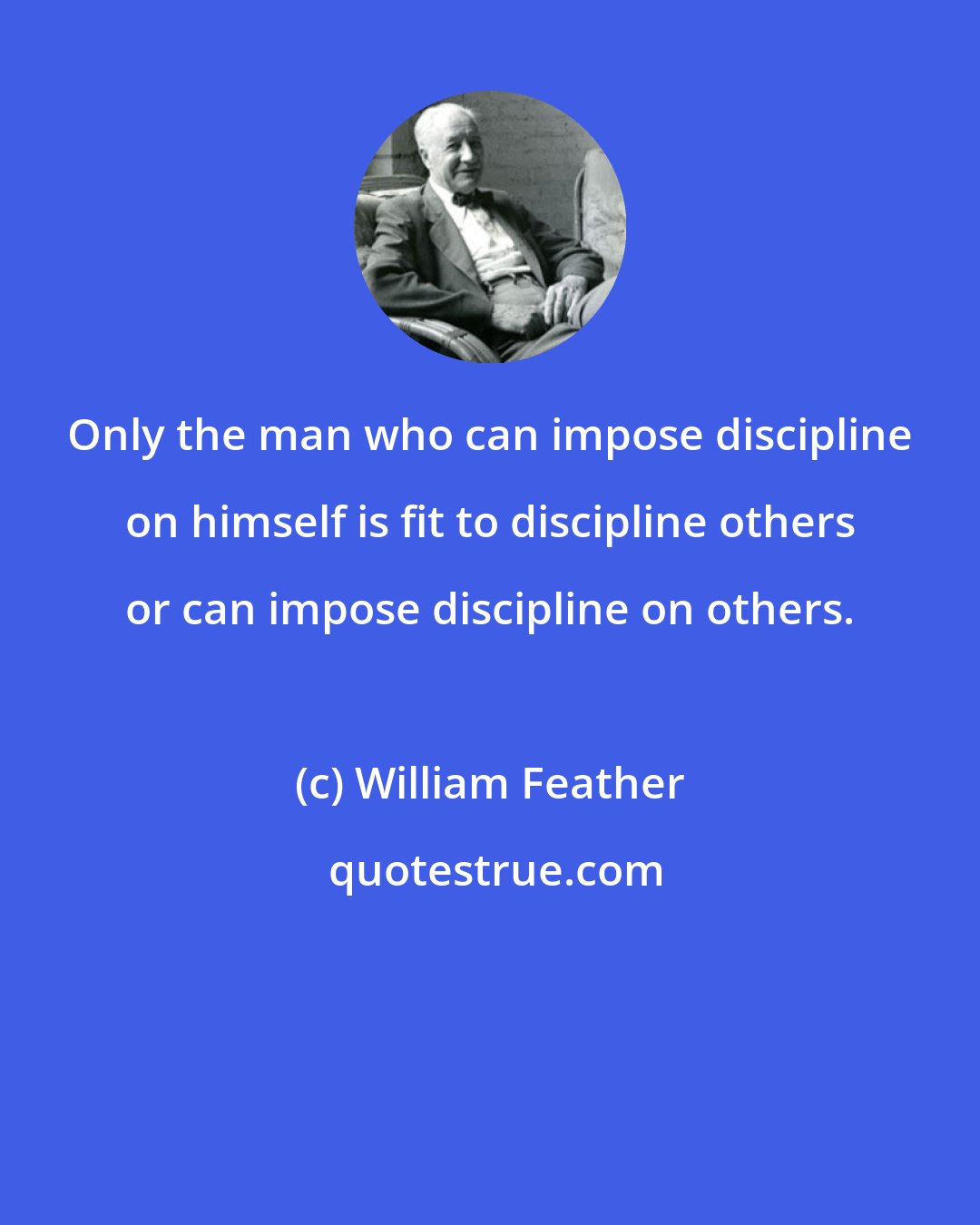 William Feather: Only the man who can impose discipline on himself is fit to discipline others or can impose discipline on others.