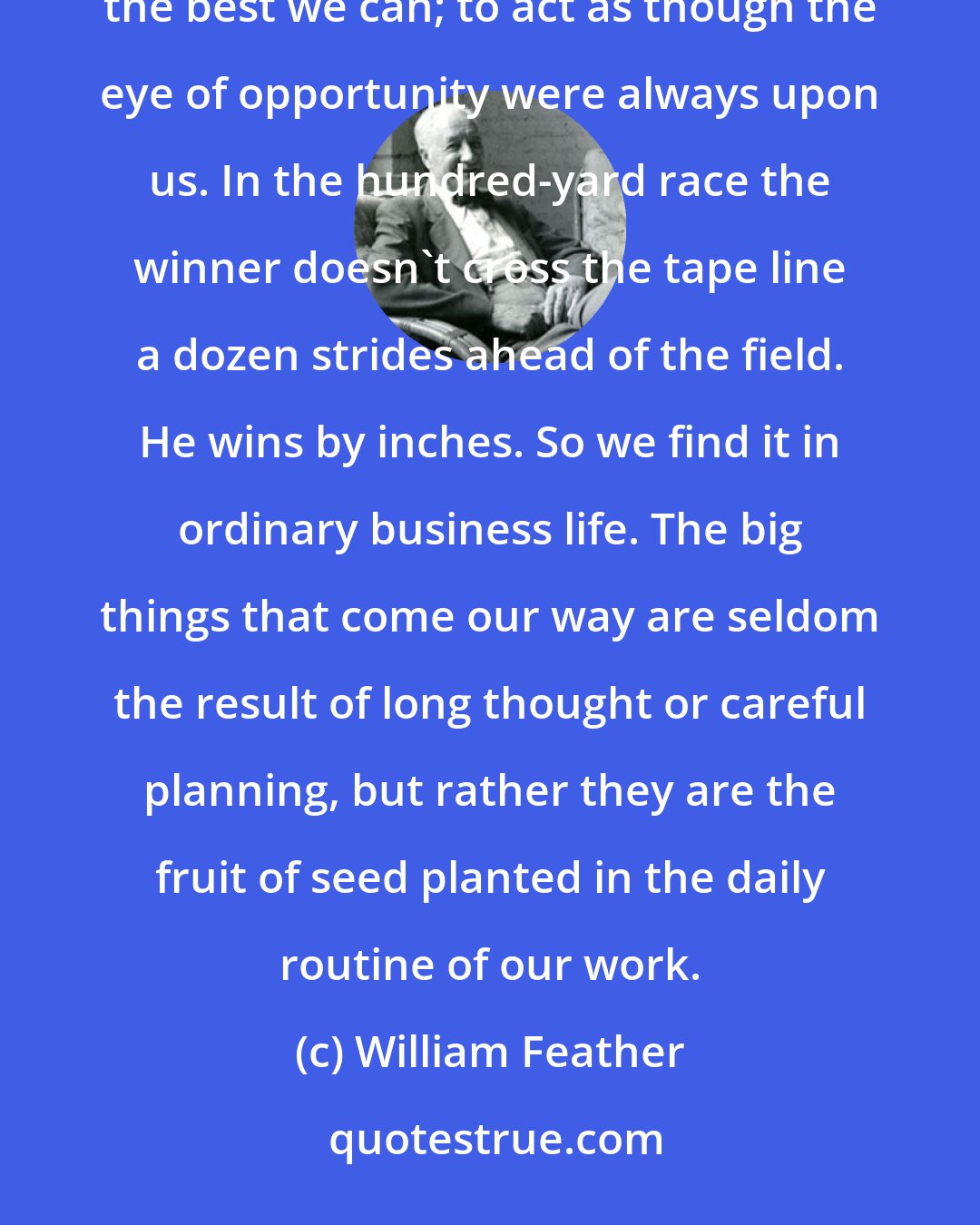 William Feather: The prizes go to those who meet emergencies successfully. And the way to meet emergencies is to do each daily task the best we can; to act as though the eye of opportunity were always upon us. In the hundred-yard race the winner doesn't cross the tape line a dozen strides ahead of the field. He wins by inches. So we find it in ordinary business life. The big things that come our way are seldom the result of long thought or careful planning, but rather they are the fruit of seed planted in the daily routine of our work.