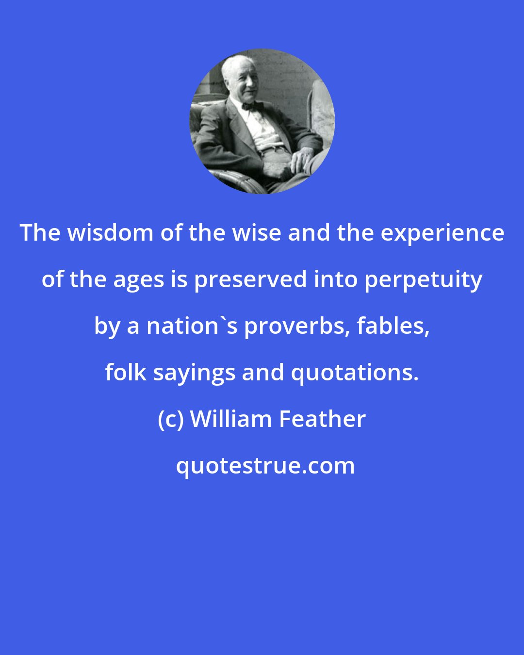 William Feather: The wisdom of the wise and the experience of the ages is preserved into perpetuity by a nation's proverbs, fables, folk sayings and quotations.