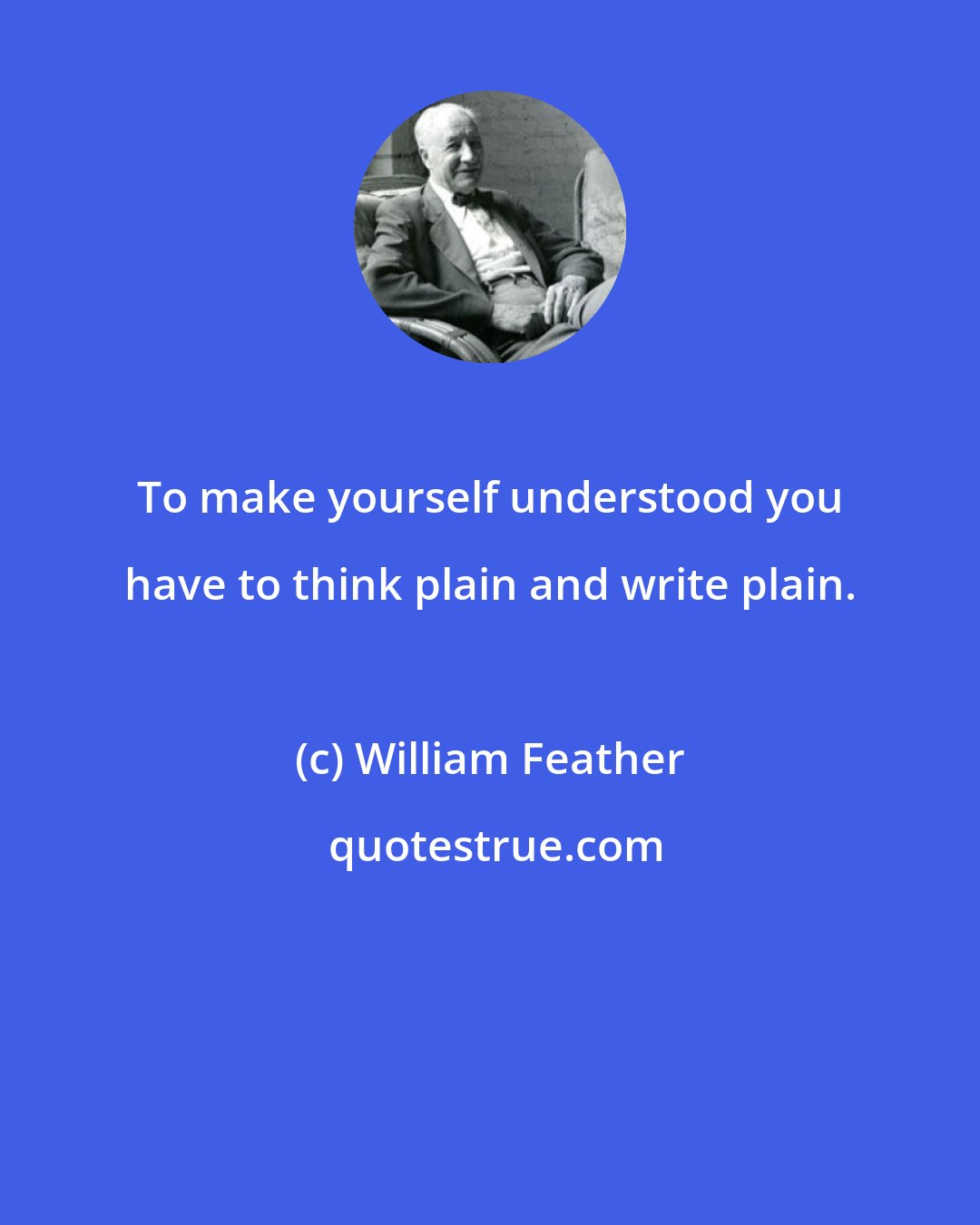 William Feather: To make yourself understood you have to think plain and write plain.