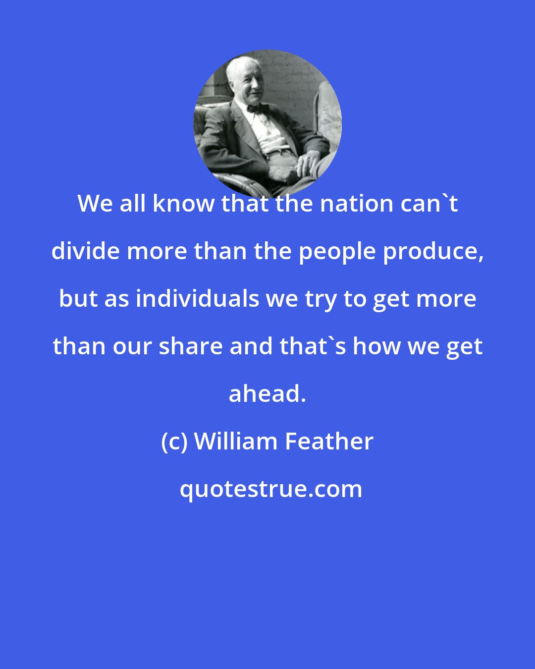 William Feather: We all know that the nation can't divide more than the people produce, but as individuals we try to get more than our share and that's how we get ahead.