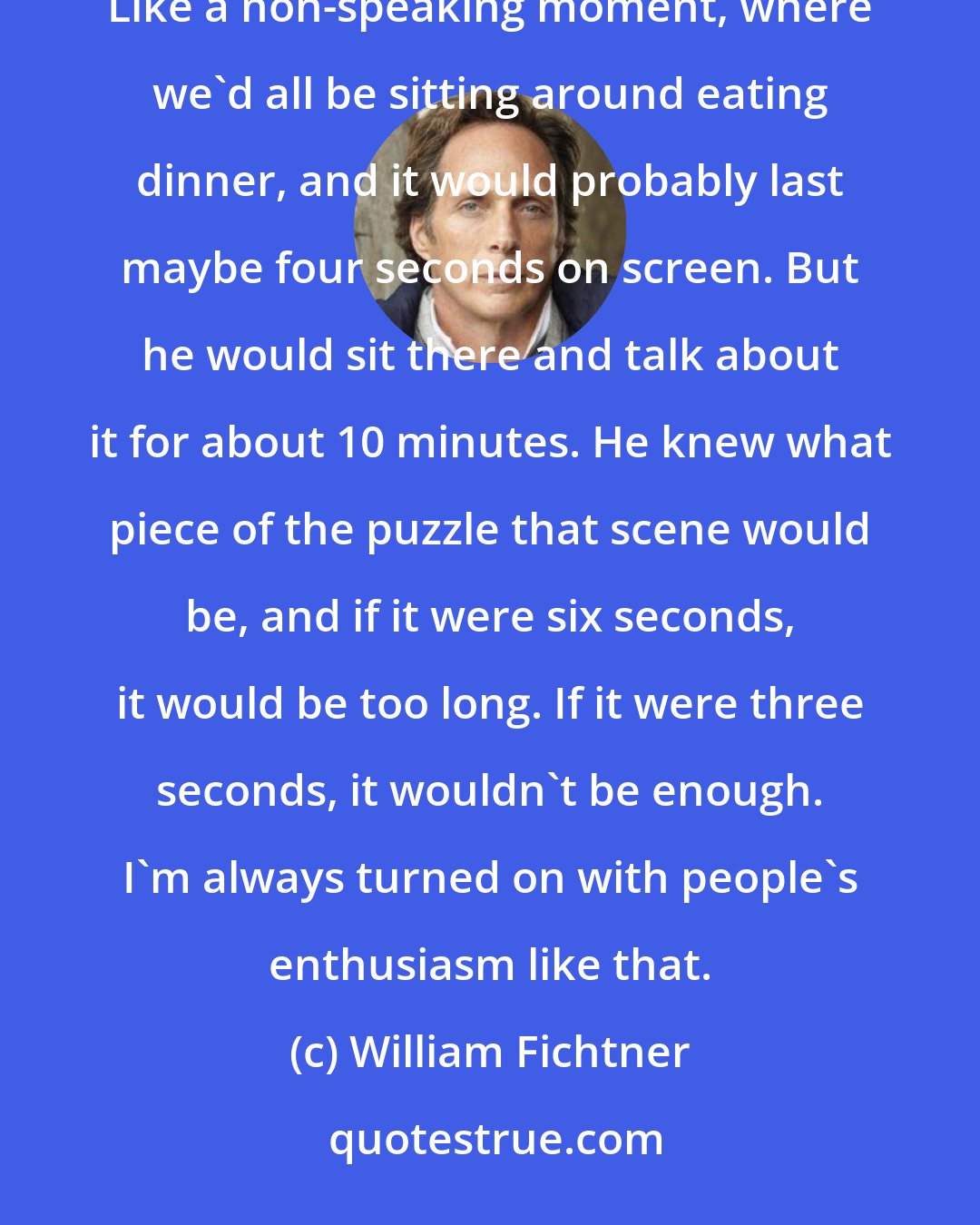 William Fichtner: We worked on The Perfect Storm, and I'll never forget, Wolfgang Petersen would talk about a moment. Like a non-speaking moment, where we'd all be sitting around eating dinner, and it would probably last maybe four seconds on screen. But he would sit there and talk about it for about 10 minutes. He knew what piece of the puzzle that scene would be, and if it were six seconds, it would be too long. If it were three seconds, it wouldn't be enough. I'm always turned on with people's enthusiasm like that.
