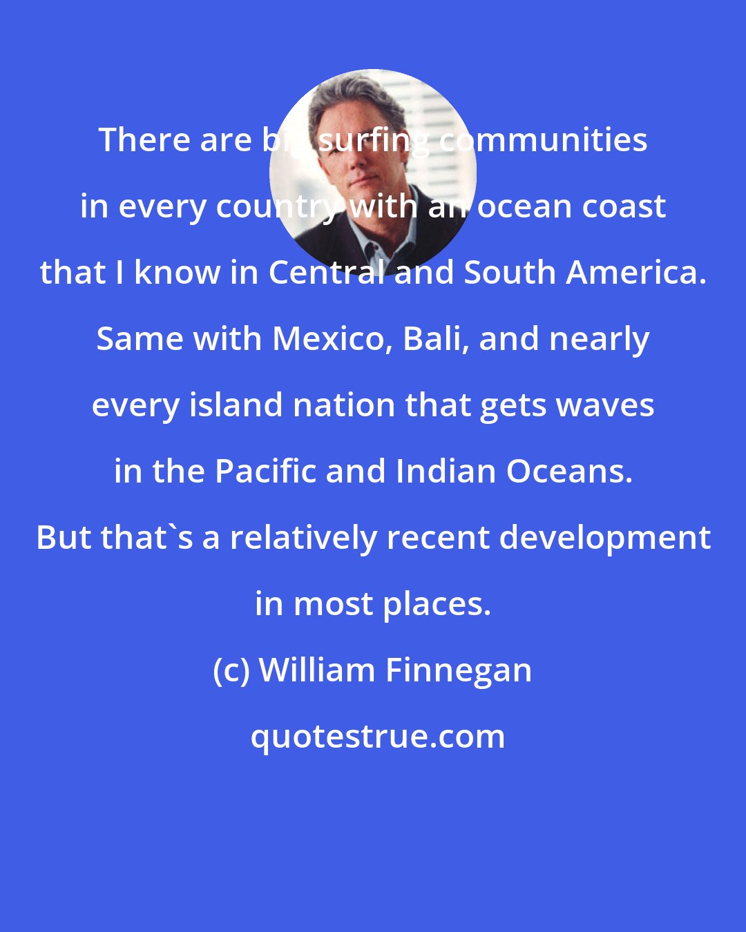 William Finnegan: There are big surfing communities in every country with an ocean coast that I know in Central and South America. Same with Mexico, Bali, and nearly every island nation that gets waves in the Pacific and Indian Oceans. But that's a relatively recent development in most places.