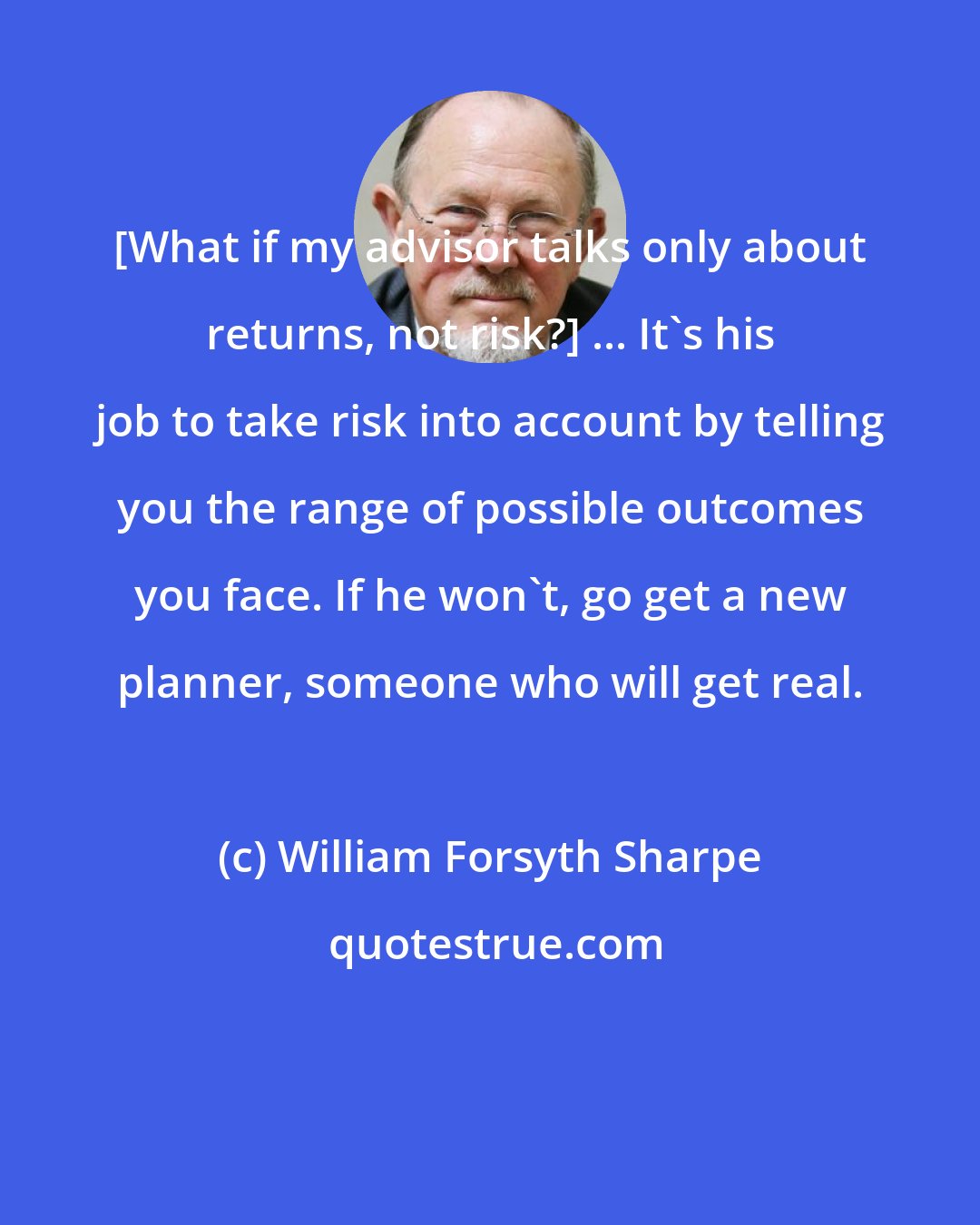 William Forsyth Sharpe: [What if my advisor talks only about returns, not risk?] ... It's his job to take risk into account by telling you the range of possible outcomes you face. If he won't, go get a new planner, someone who will get real.