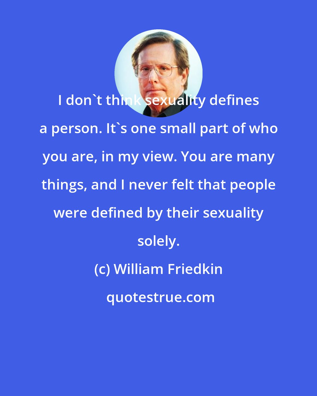 William Friedkin: I don't think sexuality defines a person. It's one small part of who you are, in my view. You are many things, and I never felt that people were defined by their sexuality solely.