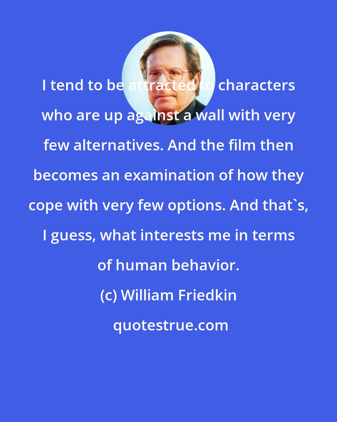 William Friedkin: I tend to be attracted to characters who are up against a wall with very few alternatives. And the film then becomes an examination of how they cope with very few options. And that's, I guess, what interests me in terms of human behavior.