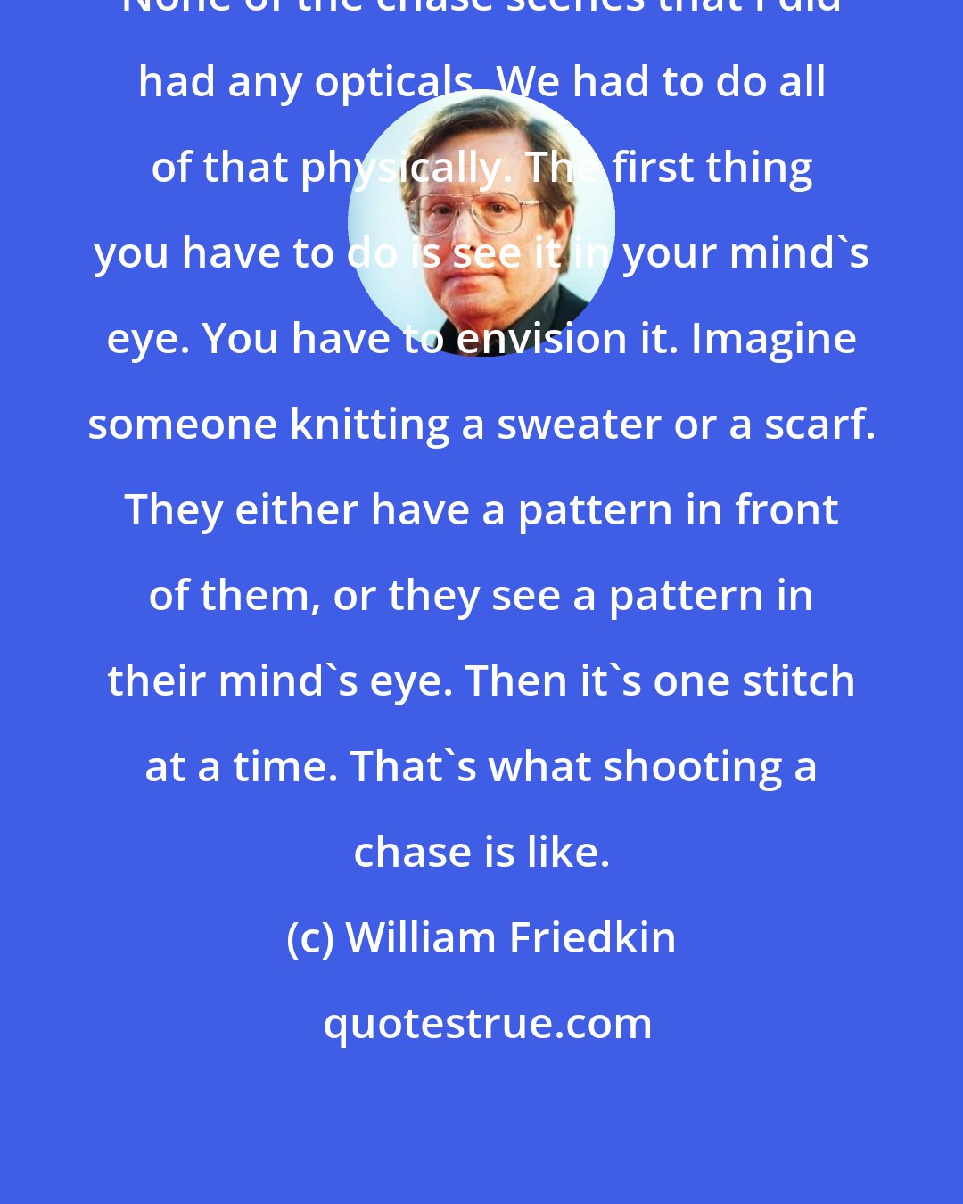 William Friedkin: None of the chase scenes that I did had any opticals. We had to do all of that physically. The first thing you have to do is see it in your mind's eye. You have to envision it. Imagine someone knitting a sweater or a scarf. They either have a pattern in front of them, or they see a pattern in their mind's eye. Then it's one stitch at a time. That's what shooting a chase is like.