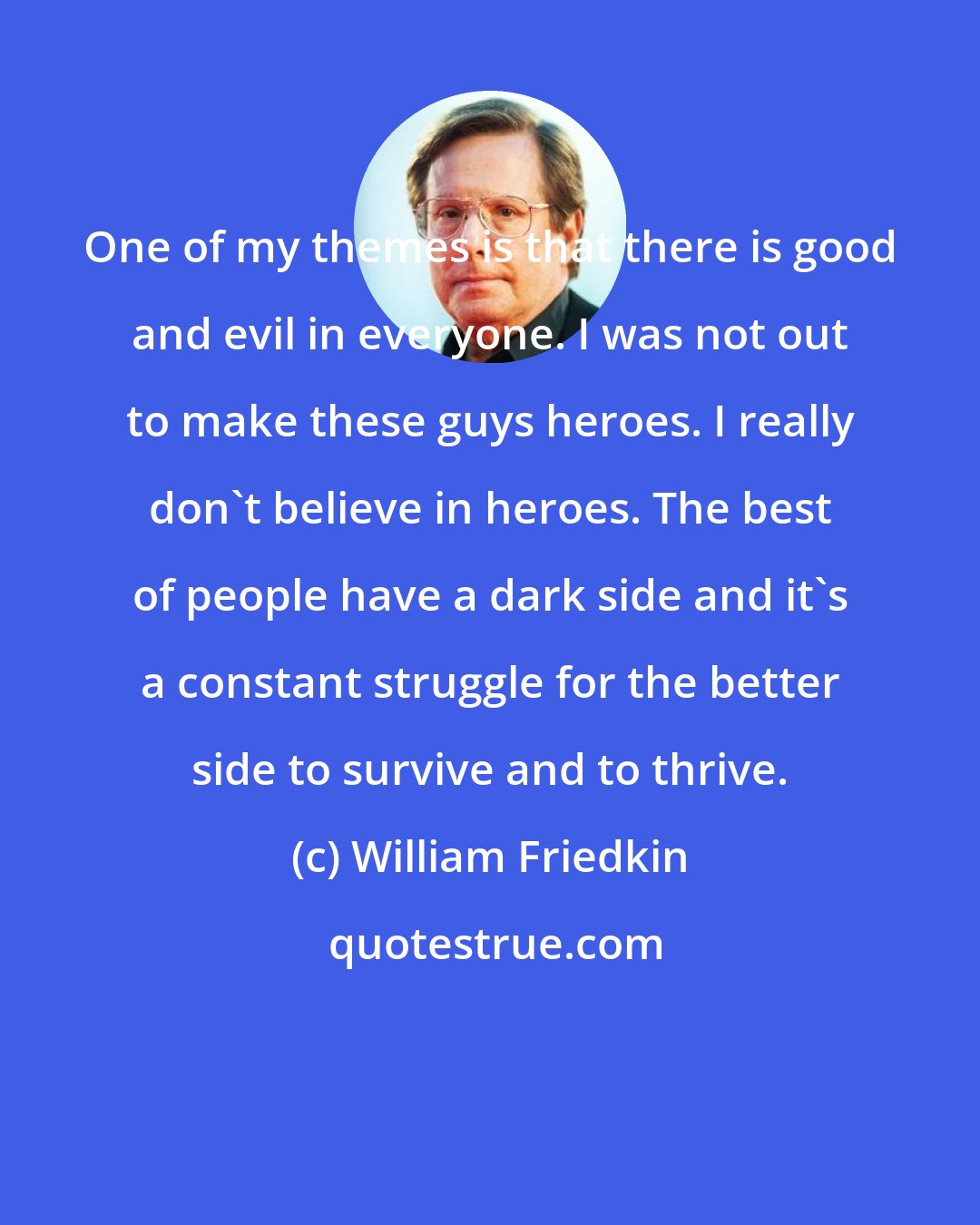 William Friedkin: One of my themes is that there is good and evil in everyone. I was not out to make these guys heroes. I really don't believe in heroes. The best of people have a dark side and it's a constant struggle for the better side to survive and to thrive.