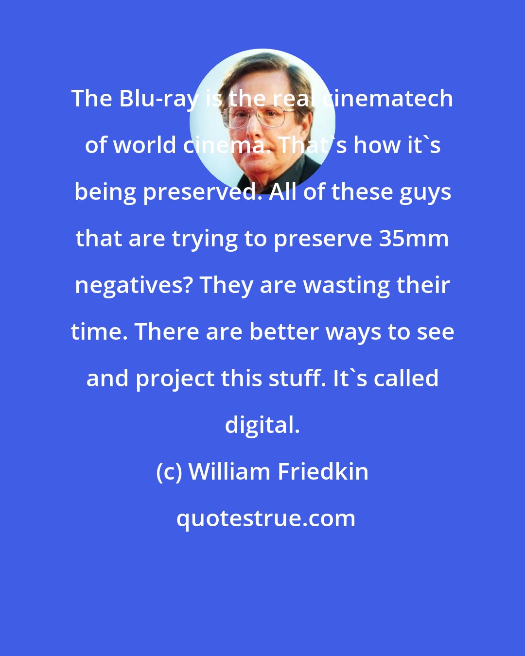 William Friedkin: The Blu-ray is the real cinematech of world cinema. That's how it's being preserved. All of these guys that are trying to preserve 35mm negatives? They are wasting their time. There are better ways to see and project this stuff. It's called digital.