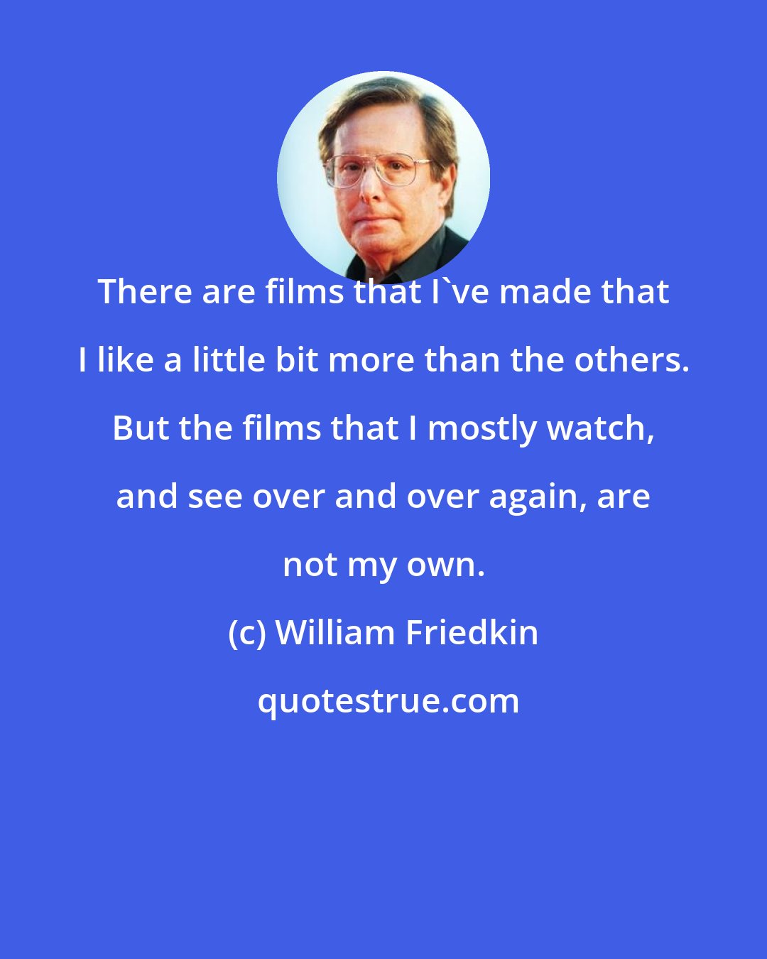 William Friedkin: There are films that I've made that I like a little bit more than the others. But the films that I mostly watch, and see over and over again, are not my own.