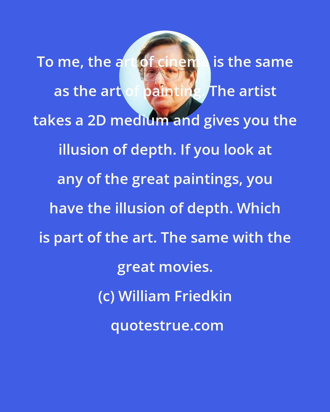 William Friedkin: To me, the art of cinema is the same as the art of painting. The artist takes a 2D medium and gives you the illusion of depth. If you look at any of the great paintings, you have the illusion of depth. Which is part of the art. The same with the great movies.