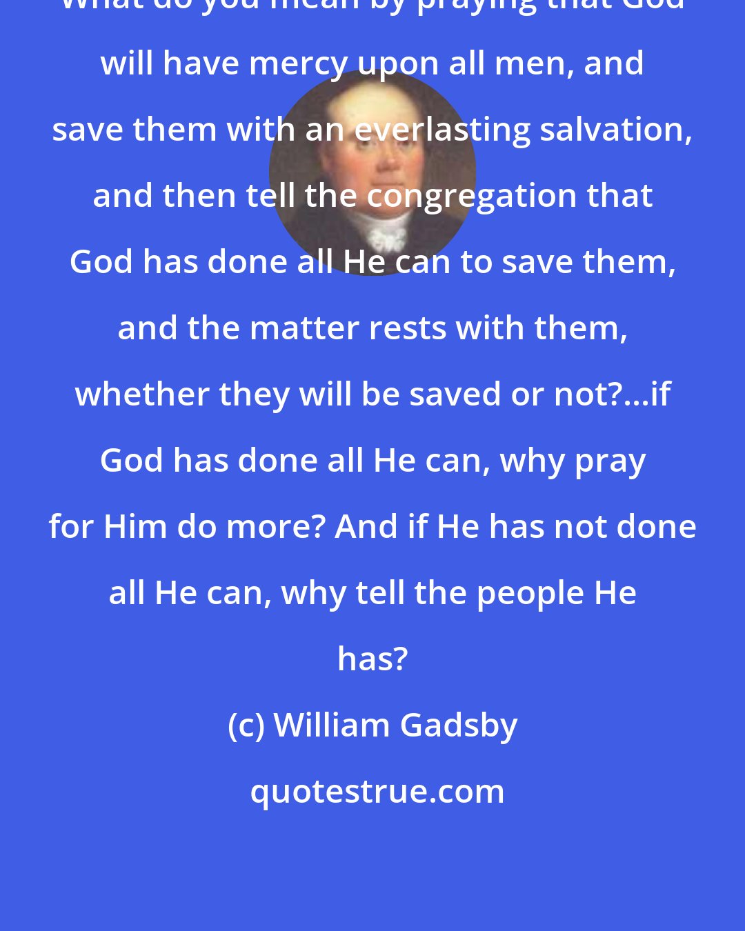 William Gadsby: What do you mean by praying that God will have mercy upon all men, and save them with an everlasting salvation, and then tell the congregation that God has done all He can to save them, and the matter rests with them, whether they will be saved or not?...if God has done all He can, why pray for Him do more? And if He has not done all He can, why tell the people He has?