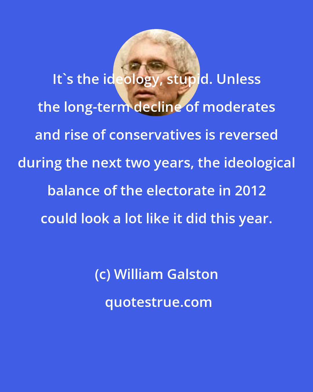 William Galston: It's the ideology, stupid. Unless the long-term decline of moderates and rise of conservatives is reversed during the next two years, the ideological balance of the electorate in 2012 could look a lot like it did this year.