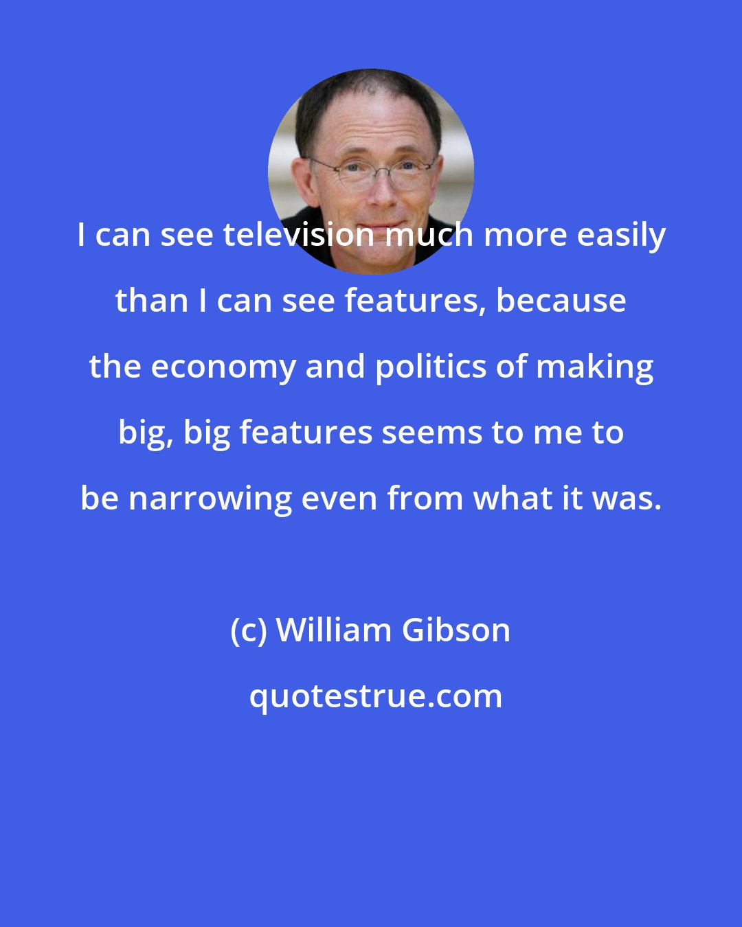 William Gibson: I can see television much more easily than I can see features, because the economy and politics of making big, big features seems to me to be narrowing even from what it was.