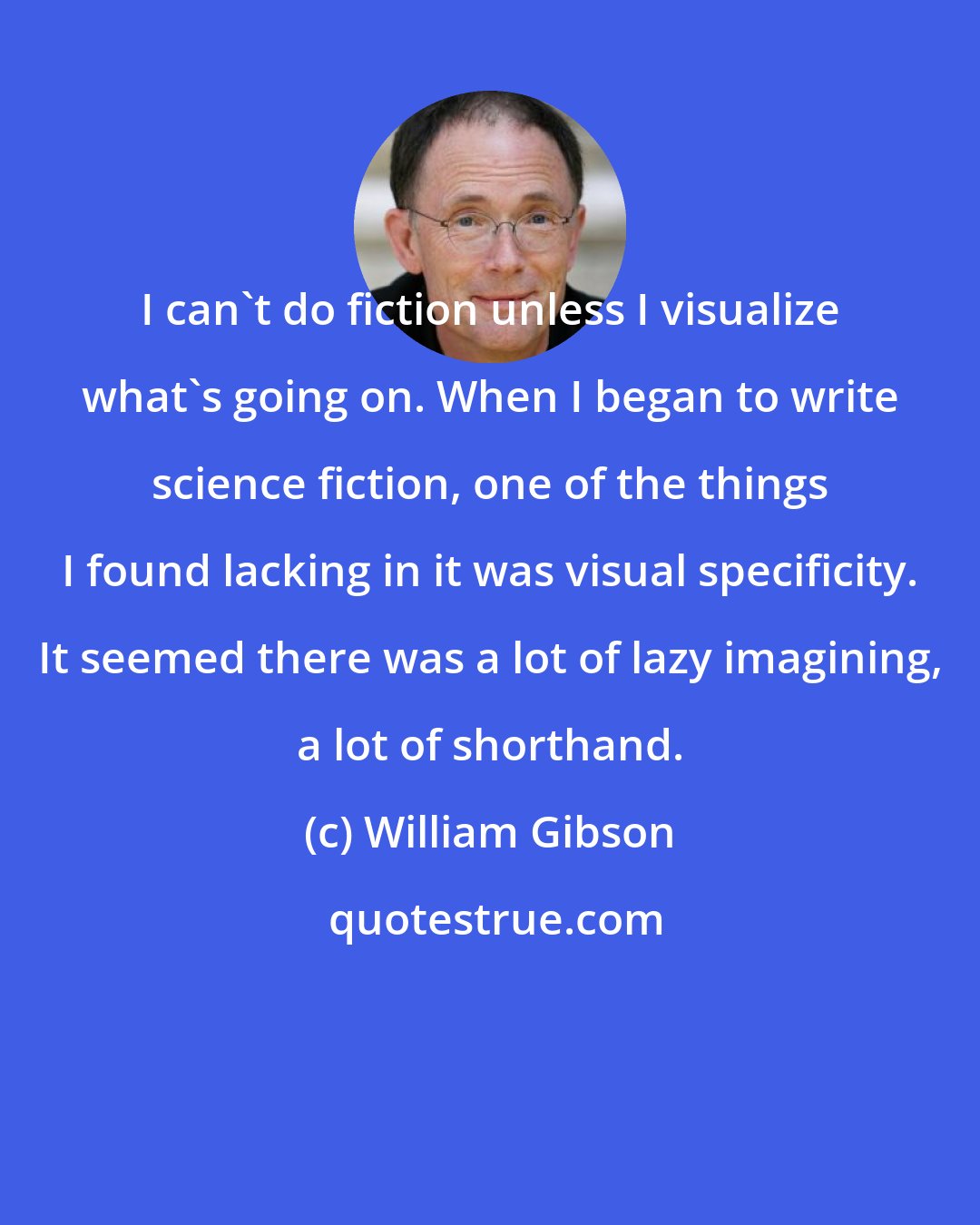 William Gibson: I can't do fiction unless I visualize what's going on. When I began to write science fiction, one of the things I found lacking in it was visual specificity. It seemed there was a lot of lazy imagining, a lot of shorthand.