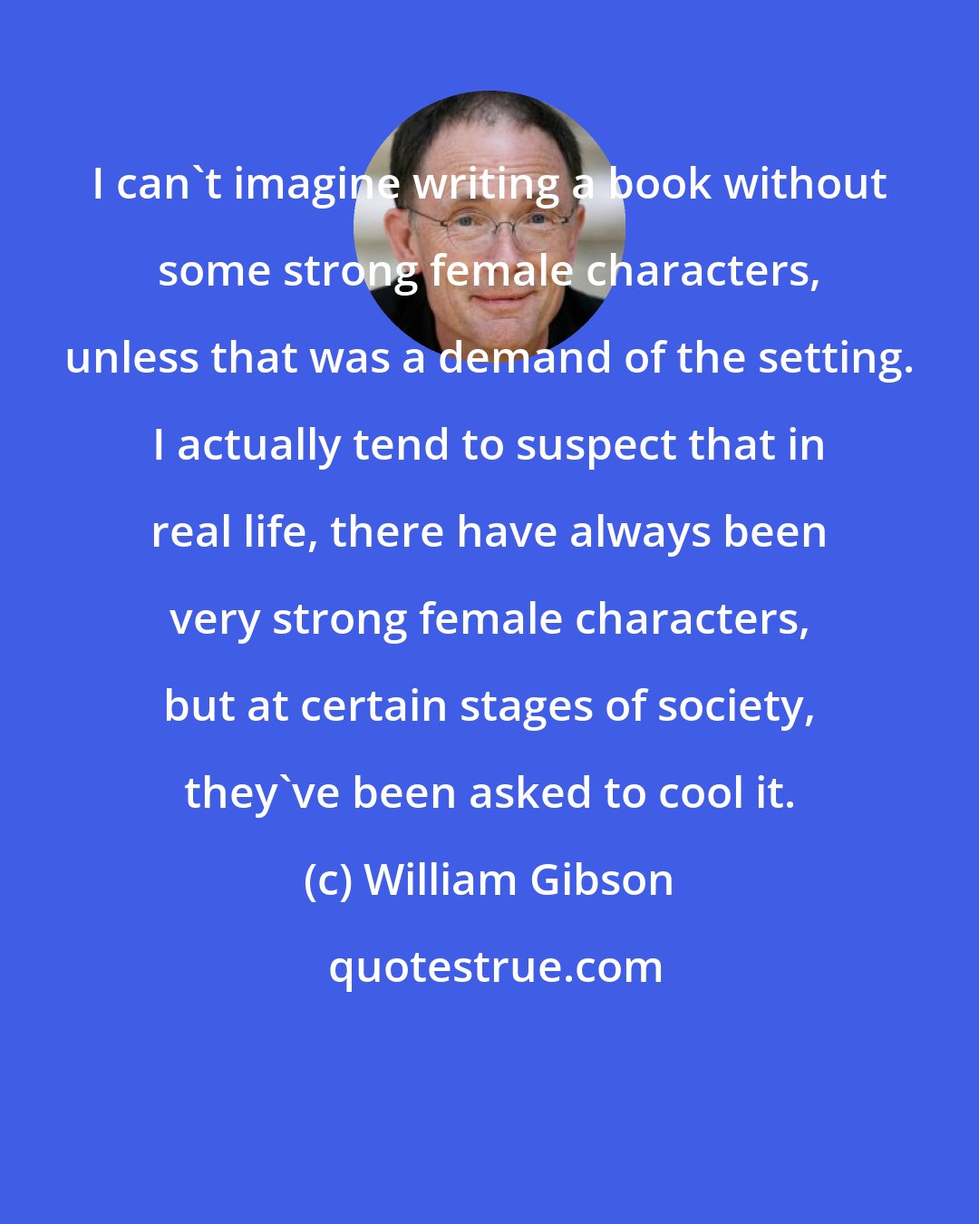 William Gibson: I can't imagine writing a book without some strong female characters, unless that was a demand of the setting. I actually tend to suspect that in real life, there have always been very strong female characters, but at certain stages of society, they've been asked to cool it.