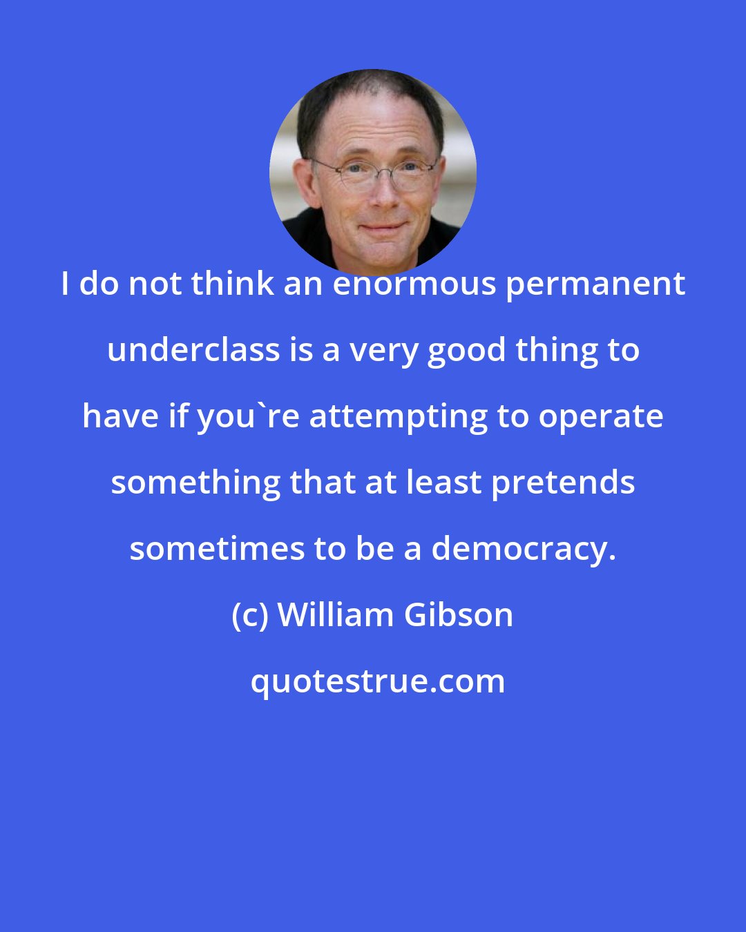 William Gibson: I do not think an enormous permanent underclass is a very good thing to have if you're attempting to operate something that at least pretends sometimes to be a democracy.