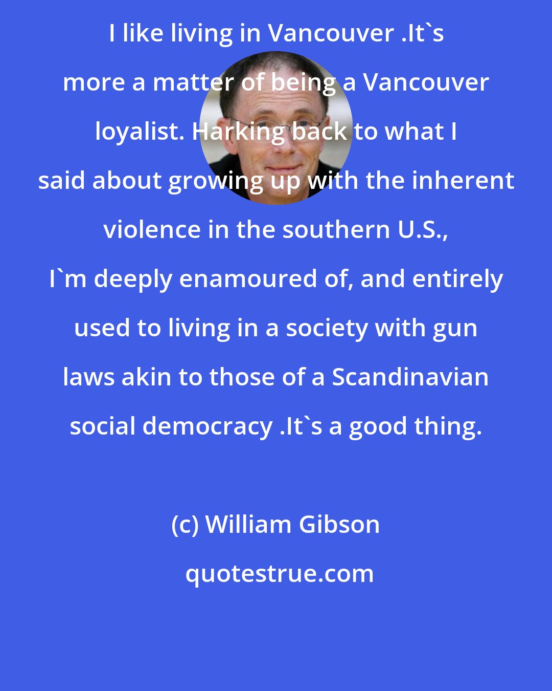 William Gibson: I like living in Vancouver .It's more a matter of being a Vancouver loyalist. Harking back to what I said about growing up with the inherent violence in the southern U.S., I'm deeply enamoured of, and entirely used to living in a society with gun laws akin to those of a Scandinavian social democracy .It's a good thing.