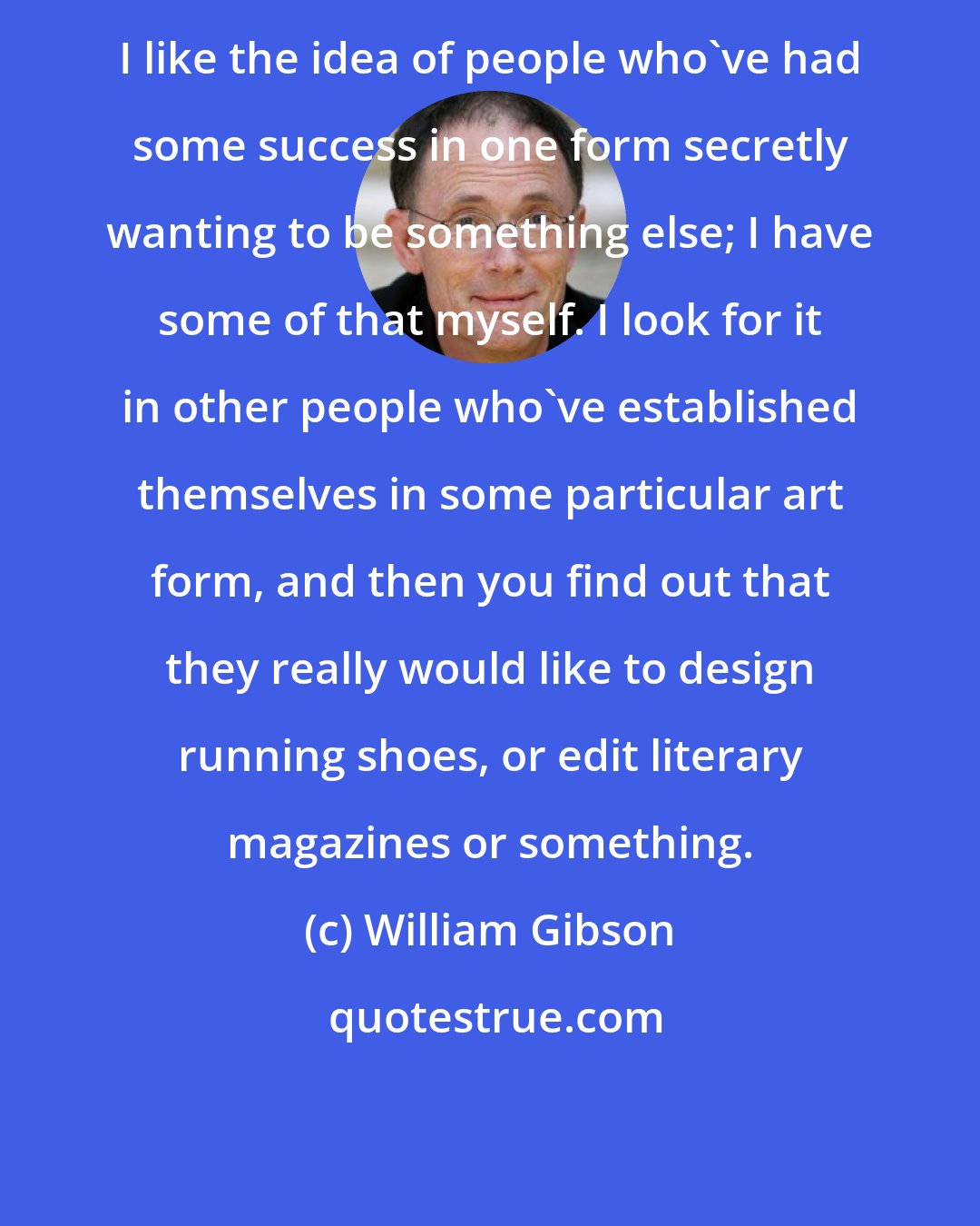 William Gibson: I like the idea of people who've had some success in one form secretly wanting to be something else; I have some of that myself. I look for it in other people who've established themselves in some particular art form, and then you find out that they really would like to design running shoes, or edit literary magazines or something.