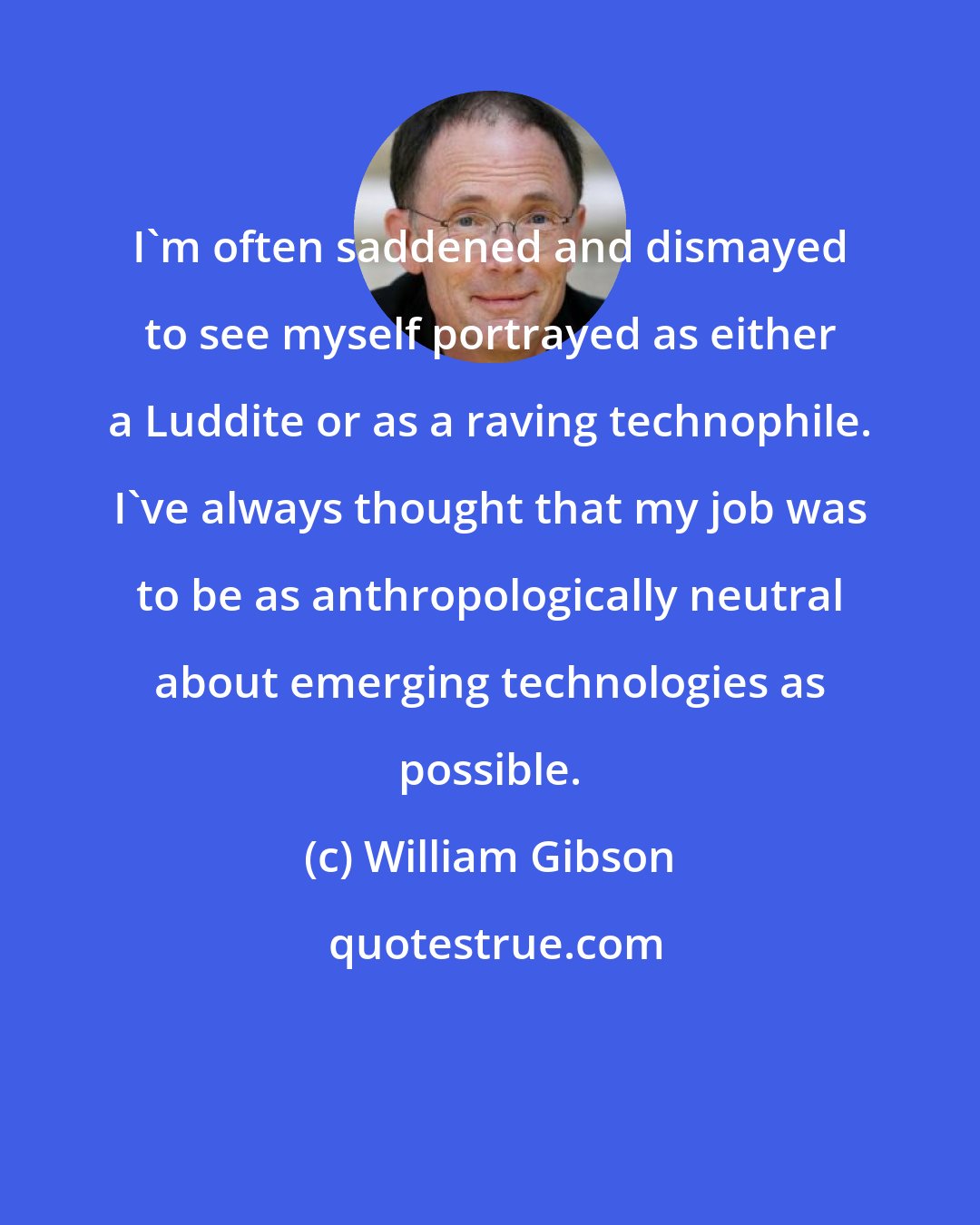 William Gibson: I'm often saddened and dismayed to see myself portrayed as either a Luddite or as a raving technophile. I've always thought that my job was to be as anthropologically neutral about emerging technologies as possible.