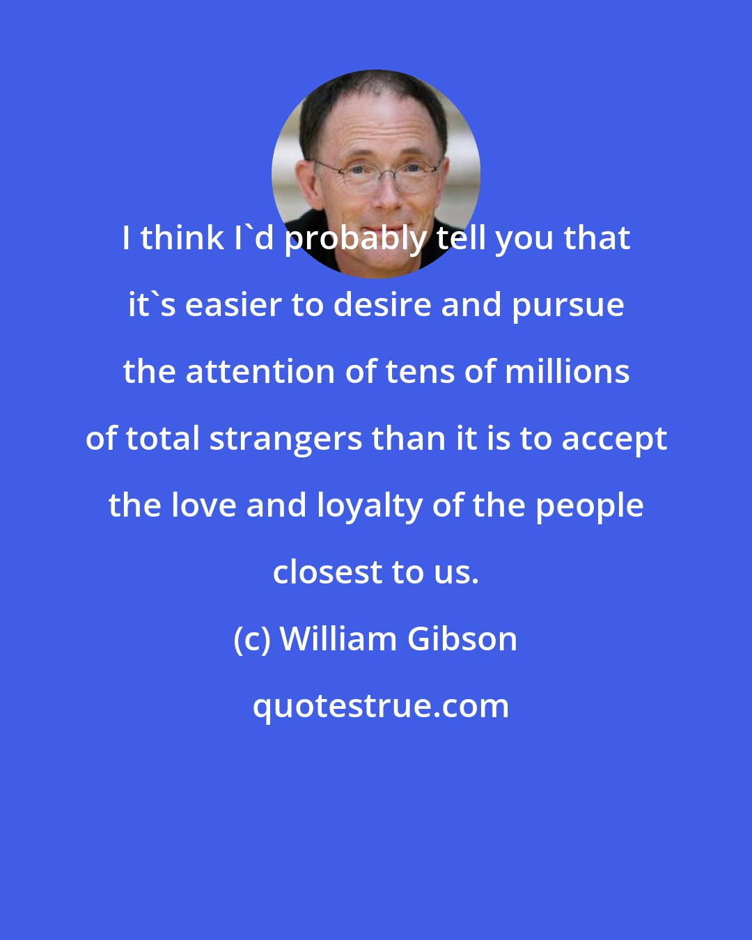 William Gibson: I think I'd probably tell you that it's easier to desire and pursue the attention of tens of millions of total strangers than it is to accept the love and loyalty of the people closest to us.