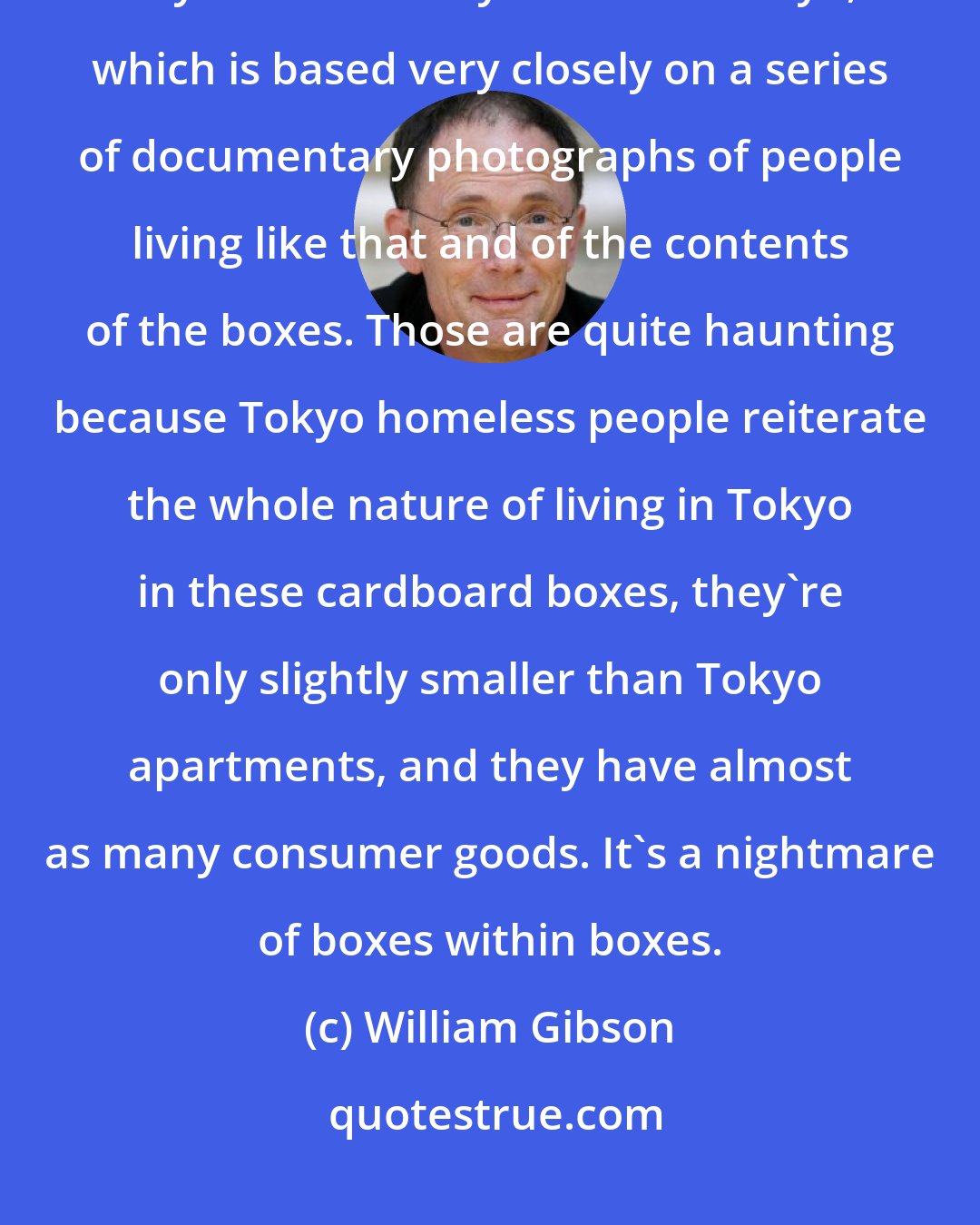 William Gibson: I think that one of the visions that is closest to reality is the cardboard city in the subway station in Tokyo, which is based very closely on a series of documentary photographs of people living like that and of the contents of the boxes. Those are quite haunting because Tokyo homeless people reiterate the whole nature of living in Tokyo in these cardboard boxes, they're only slightly smaller than Tokyo apartments, and they have almost as many consumer goods. It's a nightmare of boxes within boxes.