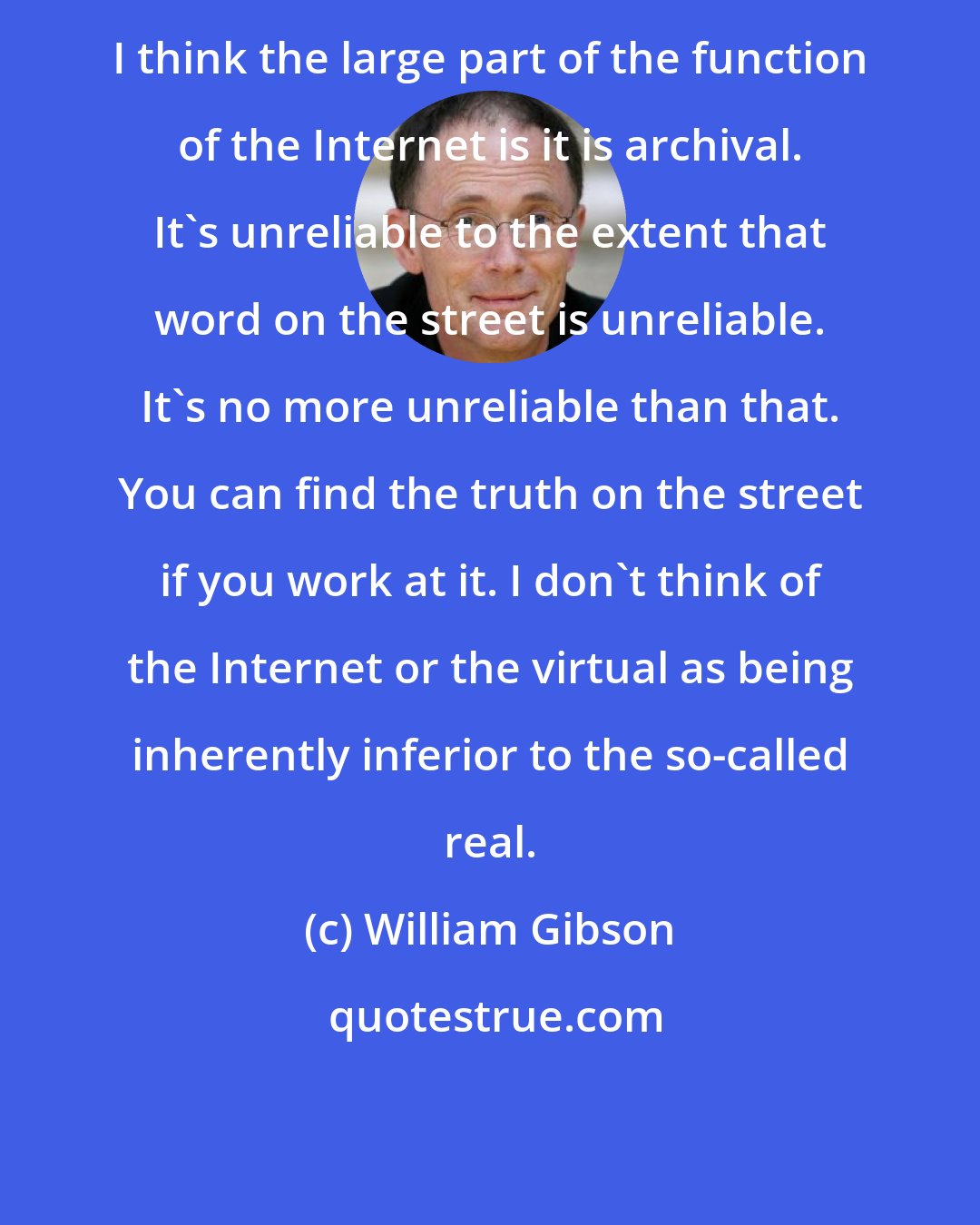 William Gibson: I think the large part of the function of the Internet is it is archival. It's unreliable to the extent that word on the street is unreliable. It's no more unreliable than that. You can find the truth on the street if you work at it. I don't think of the Internet or the virtual as being inherently inferior to the so-called real.