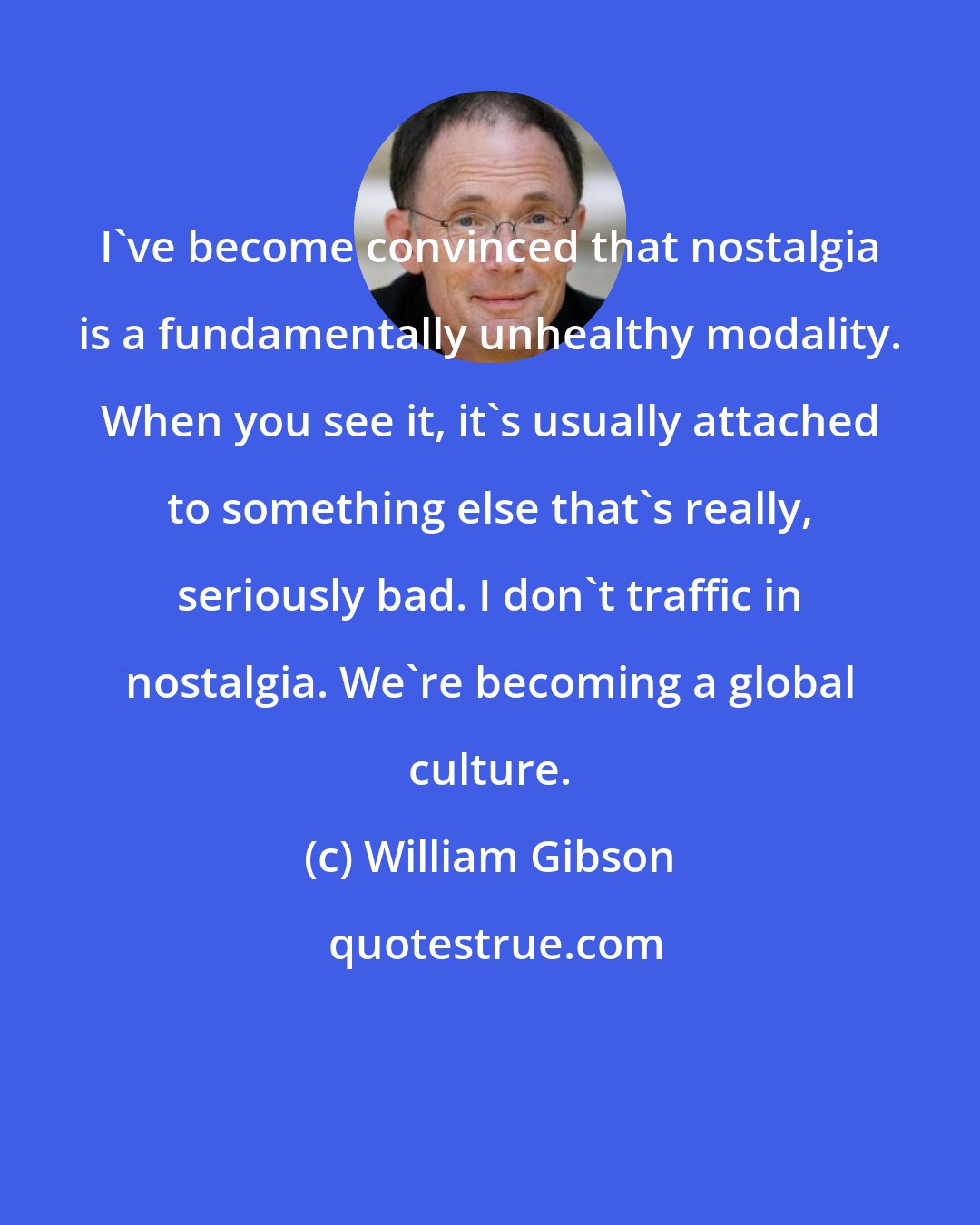 William Gibson: I've become convinced that nostalgia is a fundamentally unhealthy modality. When you see it, it's usually attached to something else that's really, seriously bad. I don't traffic in nostalgia. We're becoming a global culture.