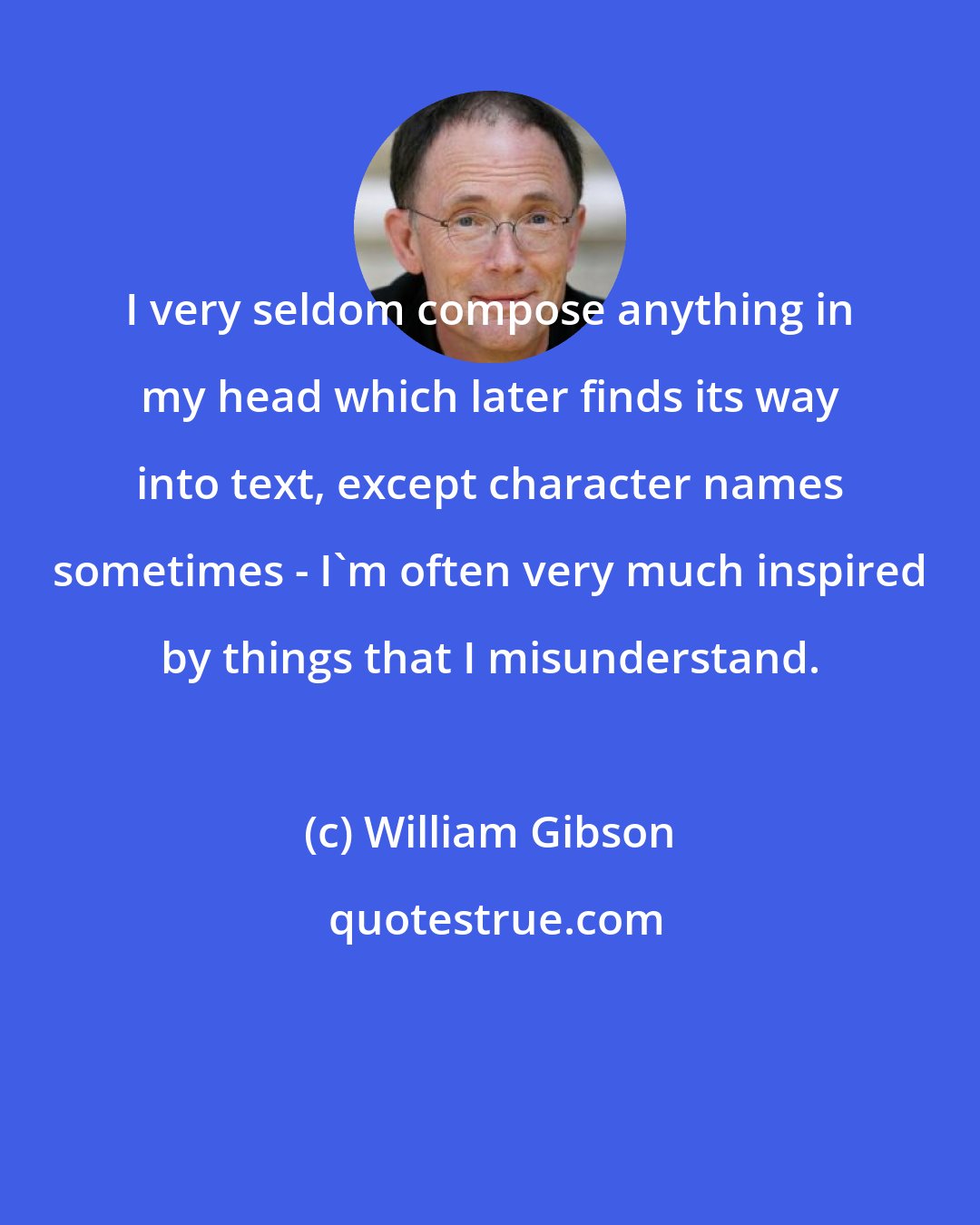 William Gibson: I very seldom compose anything in my head which later finds its way into text, except character names sometimes - I'm often very much inspired by things that I misunderstand.