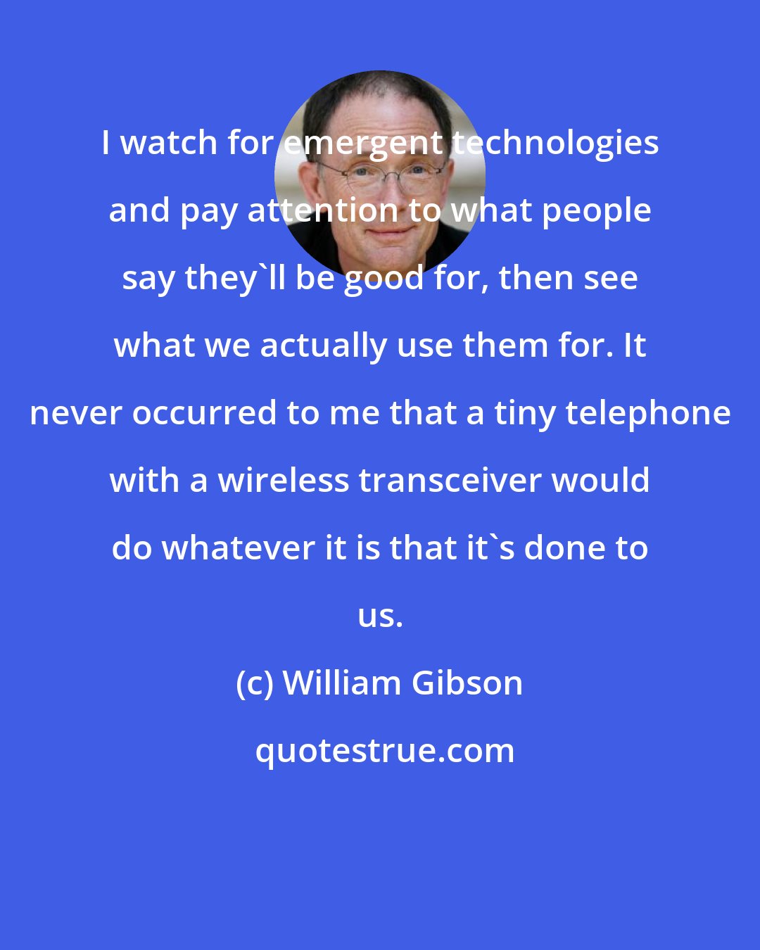 William Gibson: I watch for emergent technologies and pay attention to what people say they'll be good for, then see what we actually use them for. It never occurred to me that a tiny telephone with a wireless transceiver would do whatever it is that it's done to us.