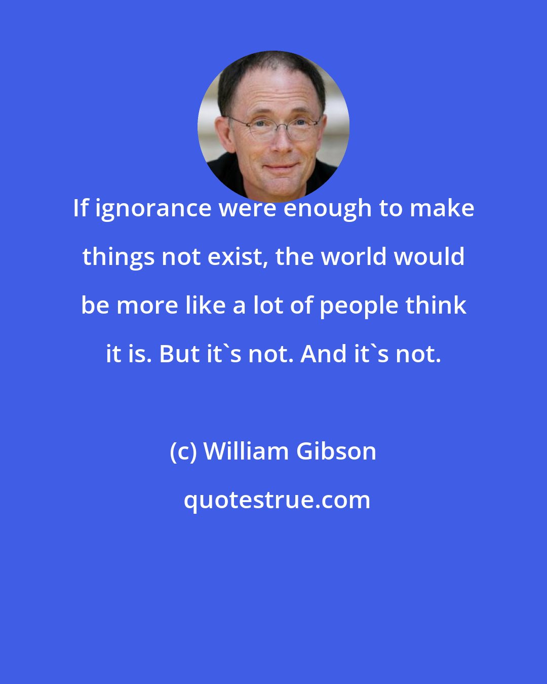 William Gibson: If ignorance were enough to make things not exist, the world would be more like a lot of people think it is. But it's not. And it's not.